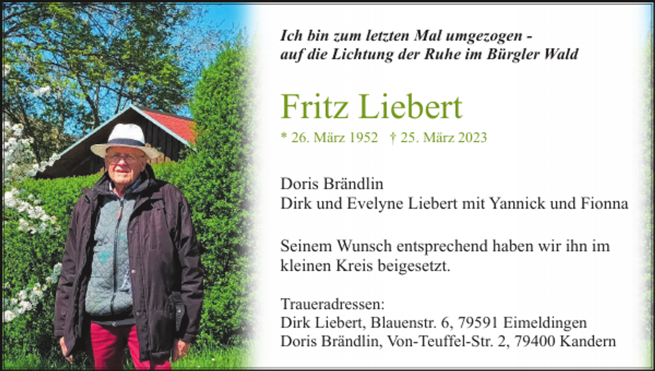 <p>Ich bin zum letzten Mal umgezogen auf die Lichtung der Ruhe im Bürgler Wald</p><p>Fritz Liebert<br />* 26. März 1952 † 25. März 2023</p><p>Doris Brändlin<br />Dirk und Evelyne Liebert mit Yannick und Fionna<br />Seinem Wunsch entsprechend haben wir ihn im<br />kleinen Kreis beigesetzt.<br />Traueradressen:<br />Dirk Liebert, Blauenstr. 6, 79591 Eimeldingen<br />Doris Brändlin, Von-Teuffel-Str. 2, 79400 Kandern</p>