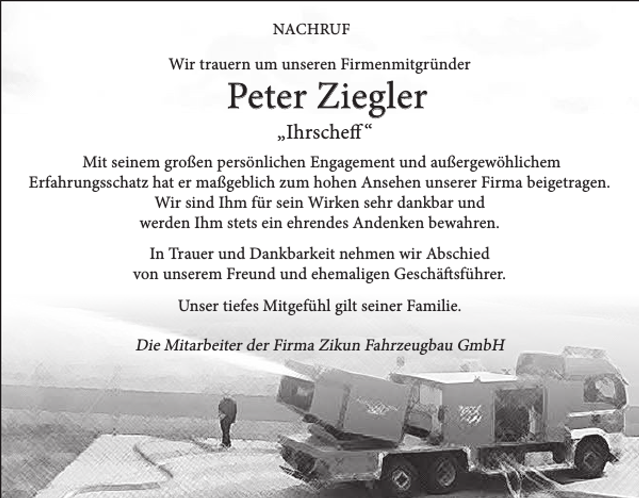 <p>NACHRUF</p><p>Wir trauern um unseren Firmenmitgründer</p><p>Peter Ziegler<br />„Ihrscheff “</p><p>Mit seinem großen persönlichen Engagement und außergewöhlichem<br />Erfahrungsschatz hat er maßgeblich zum hohen Ansehen unserer Firma beigetragen.<br />Wir sind Ihm für sein Wirken sehr dankbar und<br />werden Ihm stets ein ehrendes Andenken bewahren.<br />In Trauer und Dankbarkeit nehmen wir Abschied<br />von unserem Freund und ehemaligen Geschäftsführer.<br />Unser tiefes Mitgefühl gilt seiner Familie.</p><p>Die Mitarbeiter der Firma Zikun Fahrzeugbau GmbH</p>