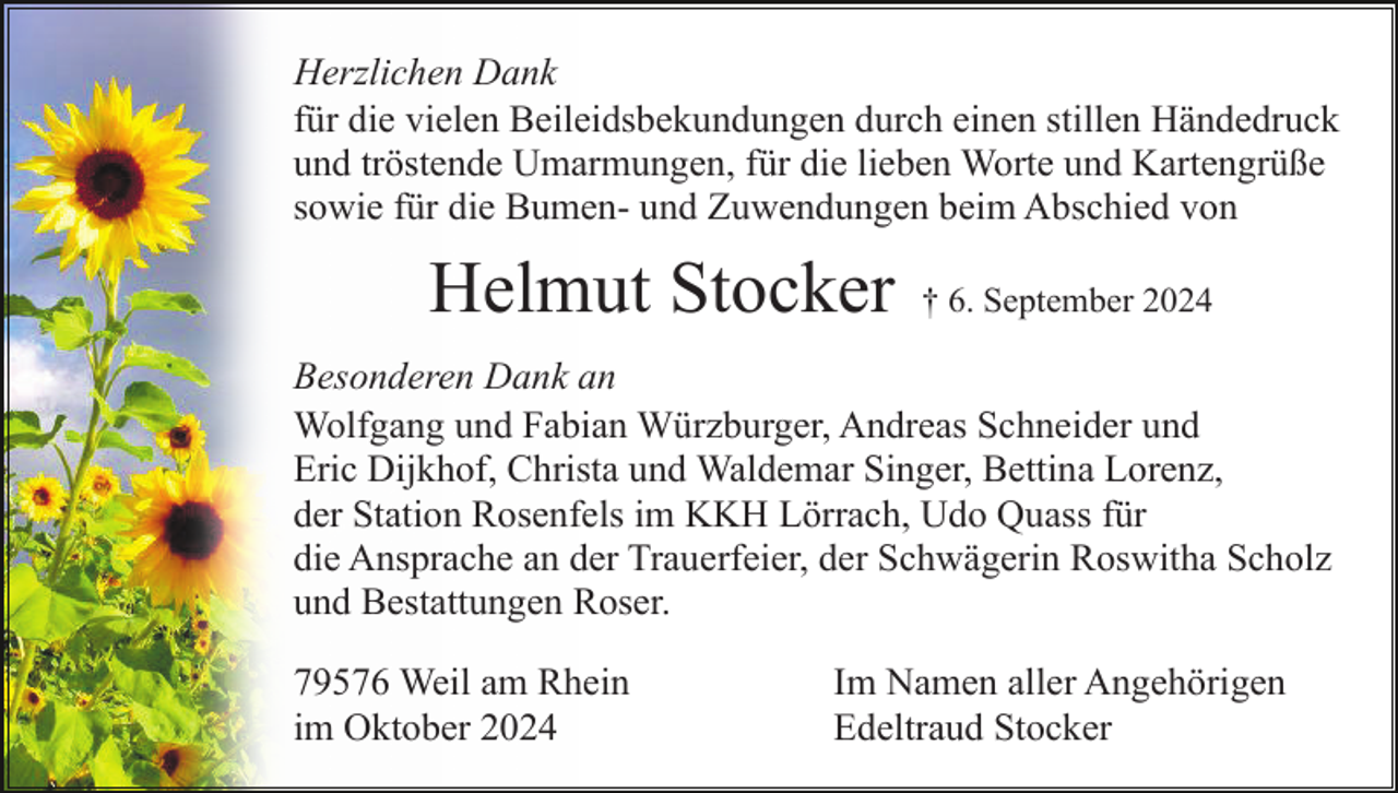 <p>Herzlichen Dank<br />für die vielen Beileidsbekundungen durch einen stillen Händedruck<br />und tröstende Umarmungen, für die lieben Worte und Kartengrüße<br />sowie für die Bumen- und Zuwendungen beim Abschied von</p><p>Helmut Stocker</p><p>† 6. September 2024</p><p>Besonderen Dank an<br />Wolfgang und Fabian Würzburger, Andreas Schneider und<br />Eric Dijkhof, Christa und Waldemar Singer, Bettina Lorenz,<br />der Station Rosenfels im KKH Lörrach, Udo Quass für<br />die Ansprache an der Trauerfeier, der Schwägerin Roswitha Scholz<br />und Bestattungen Roser.<br />79576 Weil am Rhein<br />im Oktober 2024</p><p>Im Namen aller Angehörigen<br />Edeltraud Stocker</p>