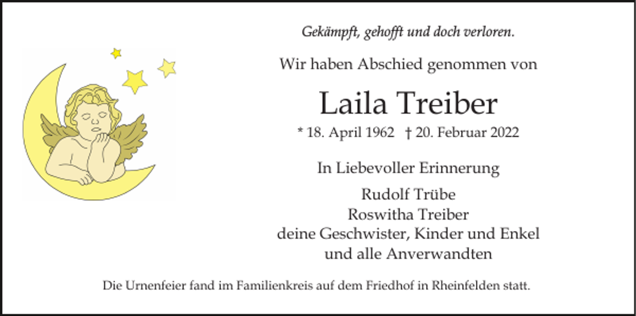 <p>Gekämpft, gehofft und doch verloren.</p><p>Wir haben Abschied genommen von</p><p>Laila Treiber<br />* 18. April 1962 † 20. Februar 2022</p><p>In Liebevoller Erinnerung<br />Rudolf Trübe<br />Roswitha Treiber<br />deine Geschwister, Kinder und Enkel<br />und alle Anverwandten<br />Die Urnenfeier fand im Familienkreis auf dem Friedhof in Rheinfelden statt.</p>
