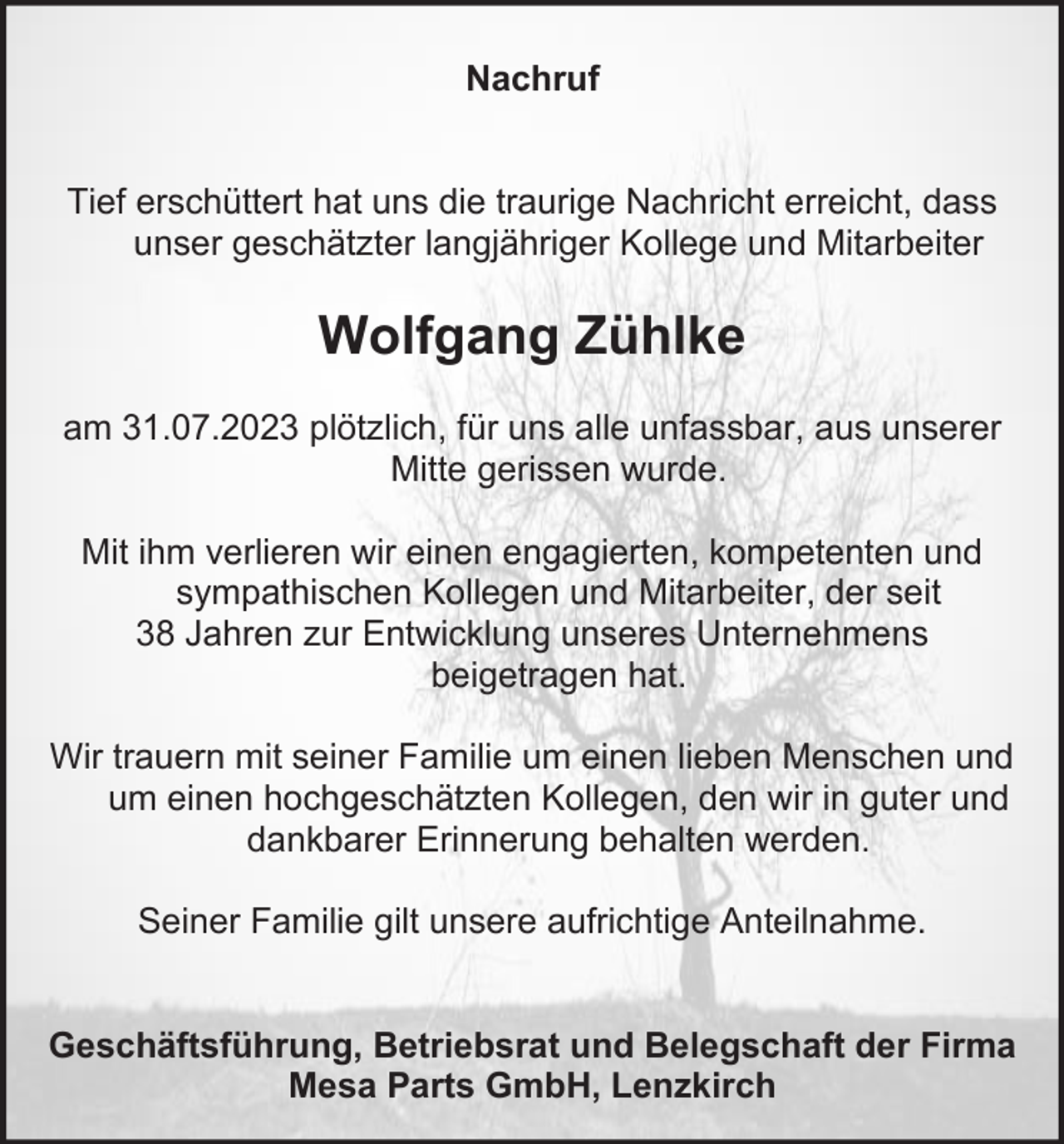 <p>Nachruf</p><p>Tief erschüttert hat uns die traurige Nachricht erreicht, dass<br />unser geschätzter langjähriger Kollege und Mitarbeiter</p><p>Wolfgang Zühlke<br />am 31.07.2023 plötzlich, für uns alle unfassbar, aus unserer<br />Mitte gerissen wurde.<br />Mit ihm verlieren wir einen engagierten, kompetenten und<br />sympathischen Kollegen und Mitarbeiter, der seit<br />38 Jahren zur Entwicklung unseres Unternehmens<br />beigetragen hat.<br />Wir trauern mit seiner Familie um einen lieben Menschen und<br />um einen hochgeschätzten Kollegen, den wir in guter und<br />dankbarer Erinnerung behalten werden.<br />Seiner Familie gilt unsere aufrichtige Anteilnahme.</p><p>Geschäftsführung, Betriebsrat und Belegschaft der Firma<br />Mesa Parts GmbH, Lenzkirch</p>