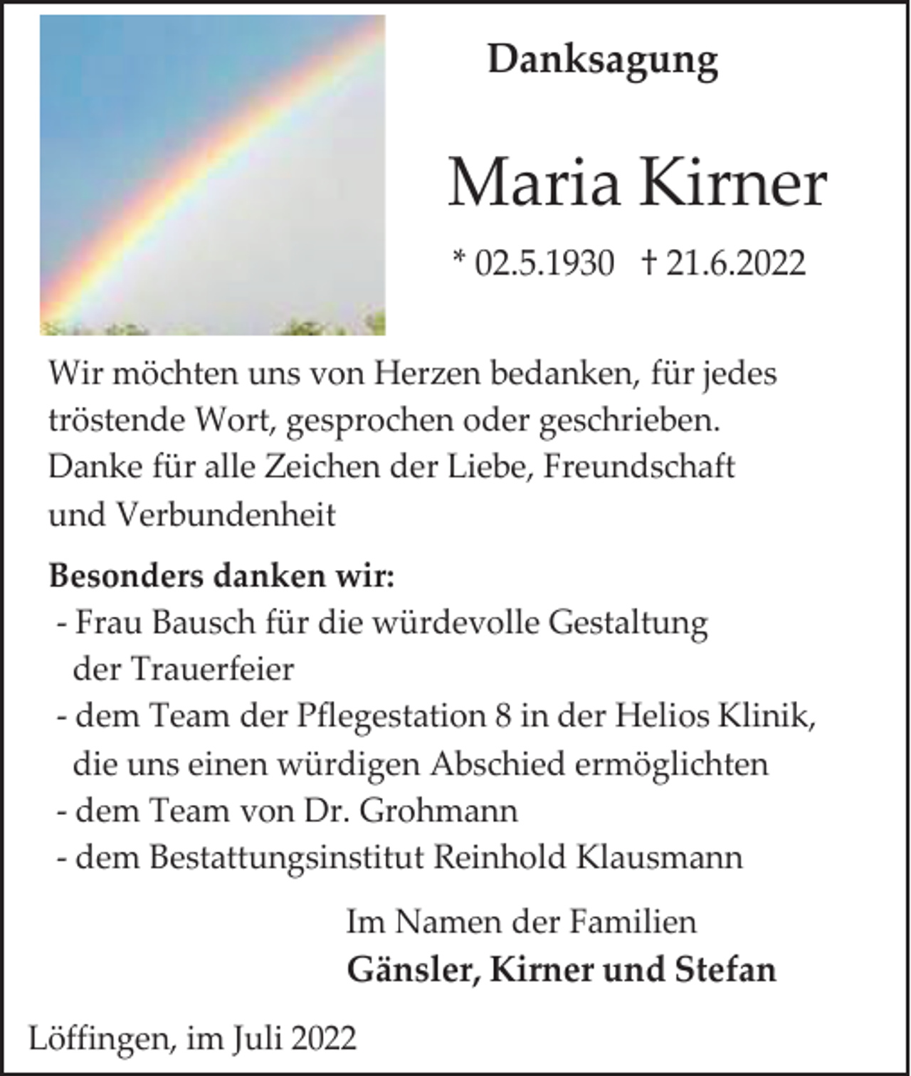 <p>Danksagung</p><p>Maria Kirner<br />* 02.5.1930 † 21.6.2022<br />Wir möchten uns von Herzen bedanken, für jedes<br />tröstende Wort, gesprochen oder geschrieben.<br />Danke für alle Zeichen der Liebe, Freundschaft<br />und Verbundenheit<br />Besonders danken wir:<br />- Frau Bausch für die würdevolle Gestaltung<br />der Trauerfeier<br />- dem Team der Pflegestation 8 in der Helios Klinik,<br />die uns einen würdigen Abschied ermöglichten<br />- dem Team von Dr. Grohmann<br />- dem Bestattungsinstitut Reinhold Klausmann<br />Im Namen der Familien</p><p>Gänsler, Kirner und Stefan<br />Löffingen, im Juli 2022</p>