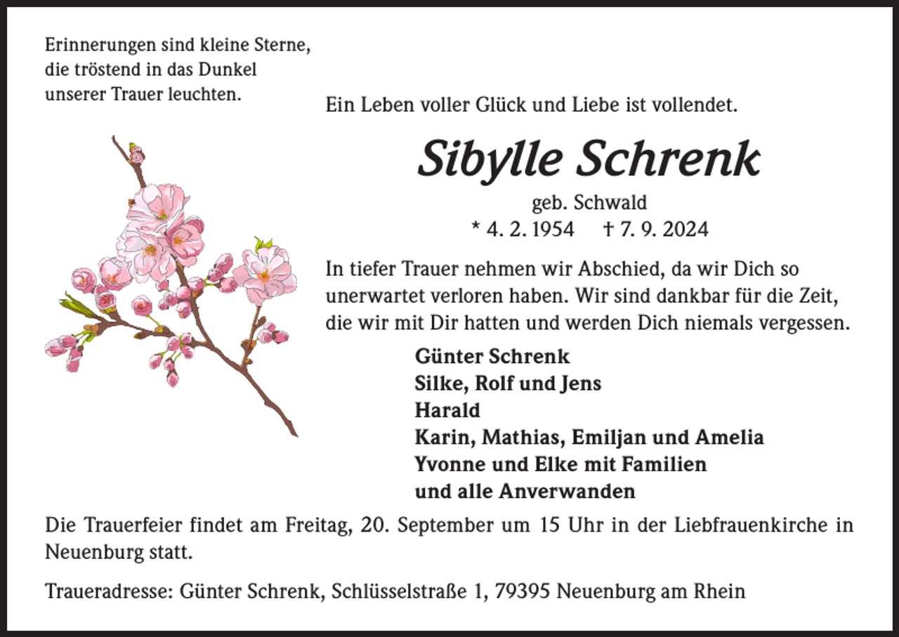 <p>Erinnerungen sind kleine Sterne,<br />die tröstend in das Dunkel<br />unserer Trauer leuchten.</p><p>Ein Leben voller Glück und Liebe ist vollendet.</p><p>Sibylle Schrenk<br />geb. Schwald<br />* 4. 2. 1954 † 7. 9. 2024</p><p>In tiefer Trauer nehmen wir Abschied, da wir Dich so<br />unerwartet verloren haben. Wir sind dankbar für die Zeit,<br />die wir mit Dir hatten und werden Dich niemals vergessen.<br />Günter Schrenk<br />Silke, Rolf und Jens<br />Harald<br />Karin, Mathias, Emiljan und Amelia<br />Yvonne und Elke mit Familien<br />und alle Anverwanden<br />Die Trauerfeier findet am Freitag, 20. September um 15 Uhr in der Liebfrauenkirche in<br />Neuenburg statt.<br />Traueradresse: Günter Schrenk, Schlüsselstraße 1, 79395 Neuenburg am Rhein</p>