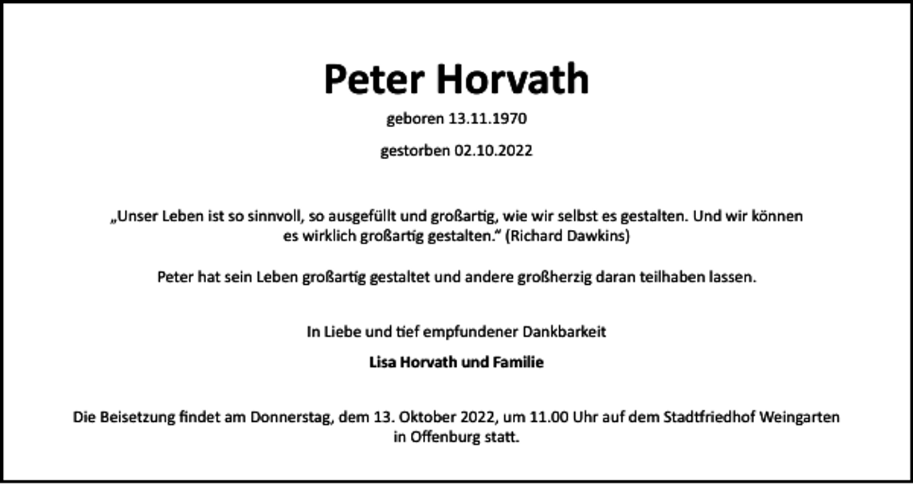 <p>Peter Horvath<br />geboren 13.11.1970<br />gestorben 02.10.2022</p><p>„Unser Leben ist so sinnvoll, so ausgefüllt und großartig, wie wir selbst es gestalten. Und wir können<br />es wirklich großartig gestalten.“ (Richard Dawkins)<br />Peter hat sein Leben großartig gestaltet und andere großherzig daran teilhaben lassen.<br />In Liebe und tief empfundener Dankbarkeit<br />Lisa Horvath und Familie<br />Die Beisetzung findet am Donnerstag, dem 13. Oktober 2022, um 11.00 Uhr auf dem Stadtfriedhof Weingarten<br />in Offenburg statt.</p>