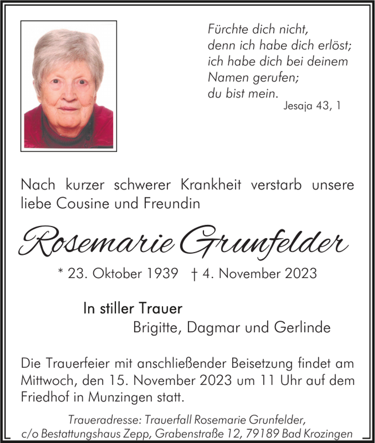 <p>Fürchte dich nicht,<br />denn ich habe dich erlöst;<br />ich habe dich bei deinem<br />Namen gerufen;<br />du bist mein.<br />Jesaja 43, 1</p><p>Nach kurzer schwerer Krankheit verstarb unsere<br />liebe Cousine und Freundin</p><p>Rosemarie Grunfelder<br />* 23. Oktober 1939 † 4. November 2023</p><p>Brigitte, Dagmar und Gerlinde<br />Die Trauerfeier mit anschließender Beisetzung findet am<br />Mittwoch, den 15. November 2023 um 11 Uhr auf dem<br />Friedhof in Munzingen statt.<br />Traueradresse: Trauerfall Rosemarie Grunfelder,<br />c/o Bestattungshaus Zepp, Grabenstraße 12, 79189 Bad Krozingen</p>