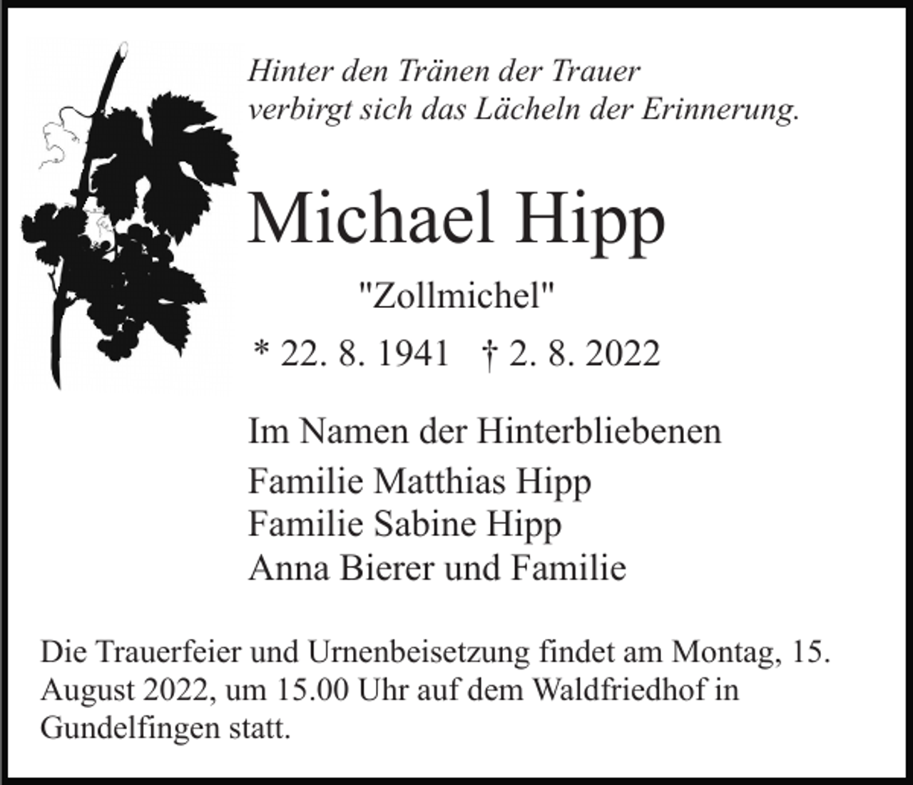 <p>Hinter den Tränen der Trauer<br />verbirgt sich das Lächeln der Erinnerung.</p><p>Michael Hipp<br />"Zollmichel"<br />* 22. 8. 1941 † 2. 8. 2022<br />Im Namen der Hinterbliebenen<br />Familie Matthias Hipp<br />Familie Sabine Hipp<br />Anna Bierer und Familie<br />Die Trauerfeier und Urnenbeisetzung findet am Montag, 15.<br />August 2022, um 15.00 Uhr auf dem Waldfriedhof in<br />Gundelfingen statt.</p>