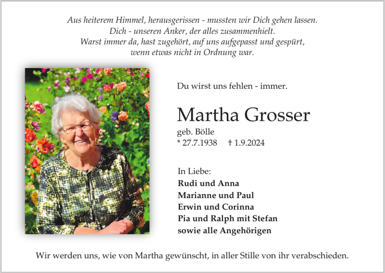 <p>Aus heiterem Himmel, herausgerissen - mussten wir Dich gehen lassen.<br />Dich - unseren Anker, der alles zusammenhielt.<br />Warst immer da, hast zugehört, auf uns aufgepasst und gespürt,<br />wenn etwas nicht in Ordnung war.</p><p>Du wirst uns fehlen - immer.</p><p>Martha Grosser<br />geb. Bölle<br />* 27.7.1938</p><p>† 1.9.2024</p><p>In Liebe:<br />Rudi und Anna<br />Marianne und Paul<br />Erwin und Corinna<br />Pia und Ralph mit Stefan<br />sowie alle Angehörigen<br />Wir werden uns, wie von Martha gewünscht, in aller Stille von ihr verabschieden.</p>