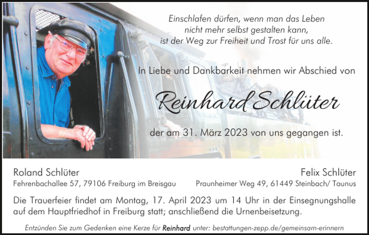 <p>Einschlafen dürfen, wenn man das Leben<br />nicht mehr selbst gestalten kann,<br />ist der Weg zur Freiheit und Trost für uns alle.</p><p>In Liebe und Dankbarkeit nehmen wir Abschied von</p><p>Reinhard Schlüter<br />der am 31. März 2023 von uns gegangen ist.</p><p>Roland Schlüter<br />Fehrenbachallee 57, 79106 Freiburg im Breisgau</p><p>Felix Schlüter<br />Praunheimer Weg 49, 61449 Steinbach/ Taunus</p><p>Die Trauerfeier findet am Montag, 17. April 2023 um 14 Uhr in der Einsegnungshalle<br />auf dem Hauptfriedhof in Freiburg statt; anschließend die Urnenbeisetzung.<br />Entzünden Sie zum Gedenken eine Kerze für</p><p>unter: bestattungen-zepp.de/gemeinsam-erinnern</p>