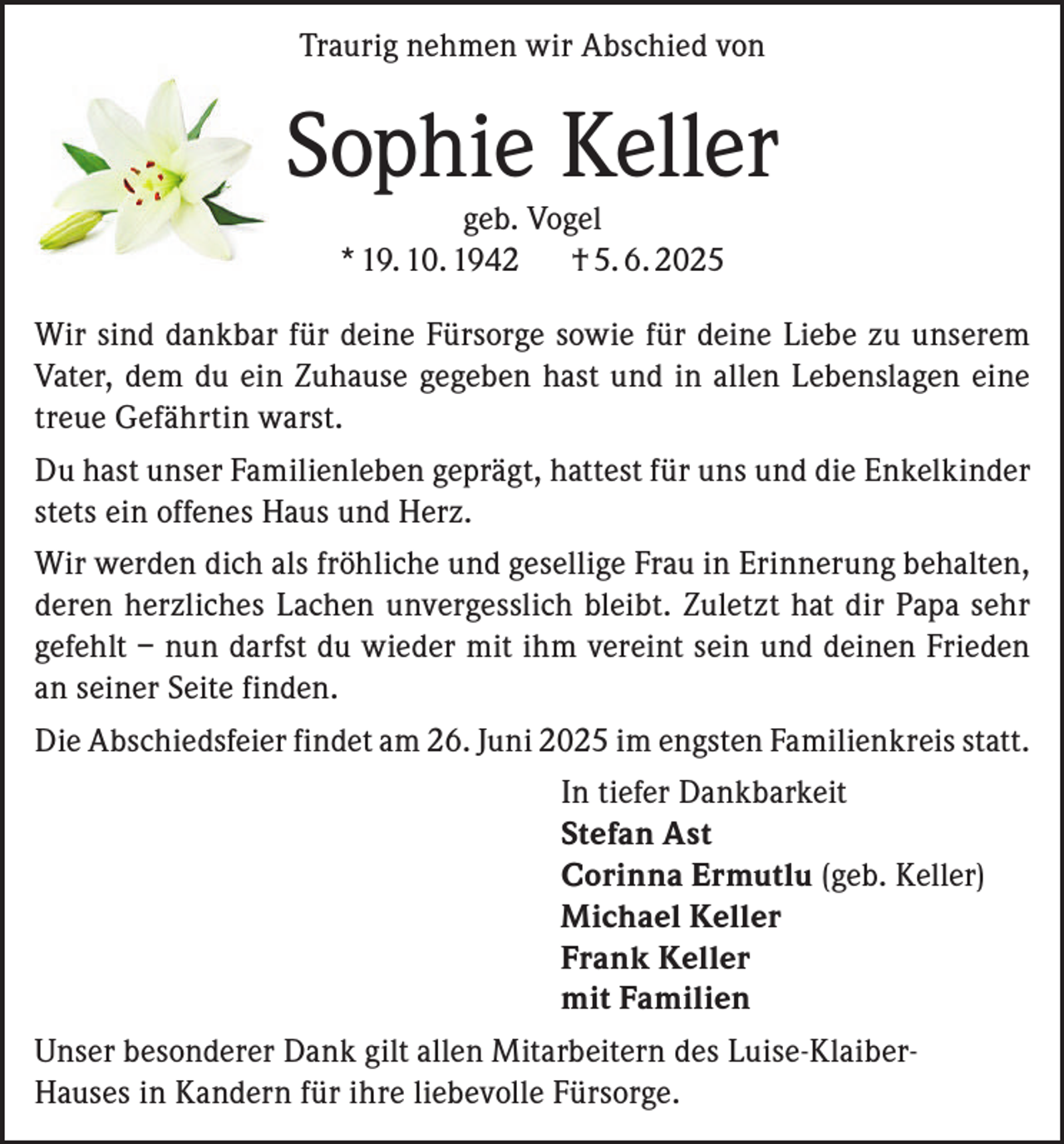 <p>Traurig nehmen wir Abschied von</p><p>Sophie Keller<br />geb. Vogel<br />* 19. 10. 1942<br />† 5. 6. 2025</p><p>Wir sind dankbar für deine Fürsorge sowie für deine Liebe zu unserem<br />Vater, dem du ein Zuhause gegeben hast und in allen Lebenslagen eine<br />treue Gefährtin warst.<br />Du hast unser Familienleben geprägt, hattest für uns und die Enkelkinder<br />stets ein offenes Haus und Herz.<br />Wir werden dich als fröhliche und gesellige Frau in Erinnerung behalten,<br />deren herzliches Lachen unvergesslich bleibt. Zuletzt hat dir Papa sehr<br />gefehlt – nun darfst du wieder mit ihm vereint sein und deinen Frieden<br />an seiner Seite finden.<br />Die Abschiedsfeier findet am 26. Juni 2025 im engsten Familienkreis statt.<br />In tiefer Dankbarkeit<br />Stefan Ast<br />Corinna Ermutlu (geb. Keller)<br />Michael Keller<br />Frank Keller<br />mit Familien<br />Unser besonderer Dank gilt allen Mitarbeitern des Luise-KlaiberHauses in Kandern für ihre liebevolle Fürsorge.</p>