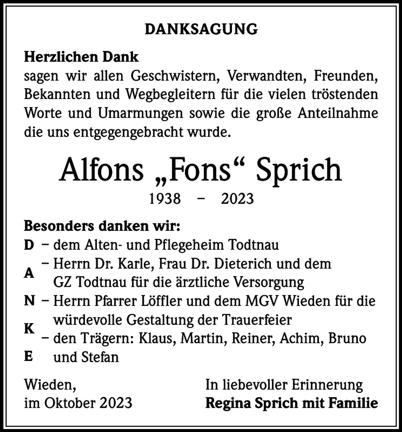 <p>DANKSAGUNG<br />Herzlichen Dank<br />sagen wir allen Geschwistern, Verwandten, Freunden,<br />Bekannten und Wegbegleitern für die vielen tröstenden<br />Worte und Umarmungen sowie die große Anteilnahme<br />die uns entgegengebracht wurde.</p><p>Alfons „Fons“ Sprich<br />1938 – 2023</p><p>Besonders danken wir:<br />D – dem Alten- und Pflegeheim Todtnau</p><p>– Herrn Dr. Karle, Frau Dr. Dieterich und dem<br />GZ Todtnau für die ärztliche Versorgung<br />N – Herrn Pfarrer Löffler und dem MGV Wieden für die<br />würdevolle Gestaltung der Trauerfeier<br />K<br />– den Trägern: Klaus, Martin, Reiner, Achim, Bruno<br />E und Stefan<br />A</p><p>Wieden,<br />im Oktober 2023</p><p>In liebevoller Erinnerung<br />Regina Sprich mit Familie</p>