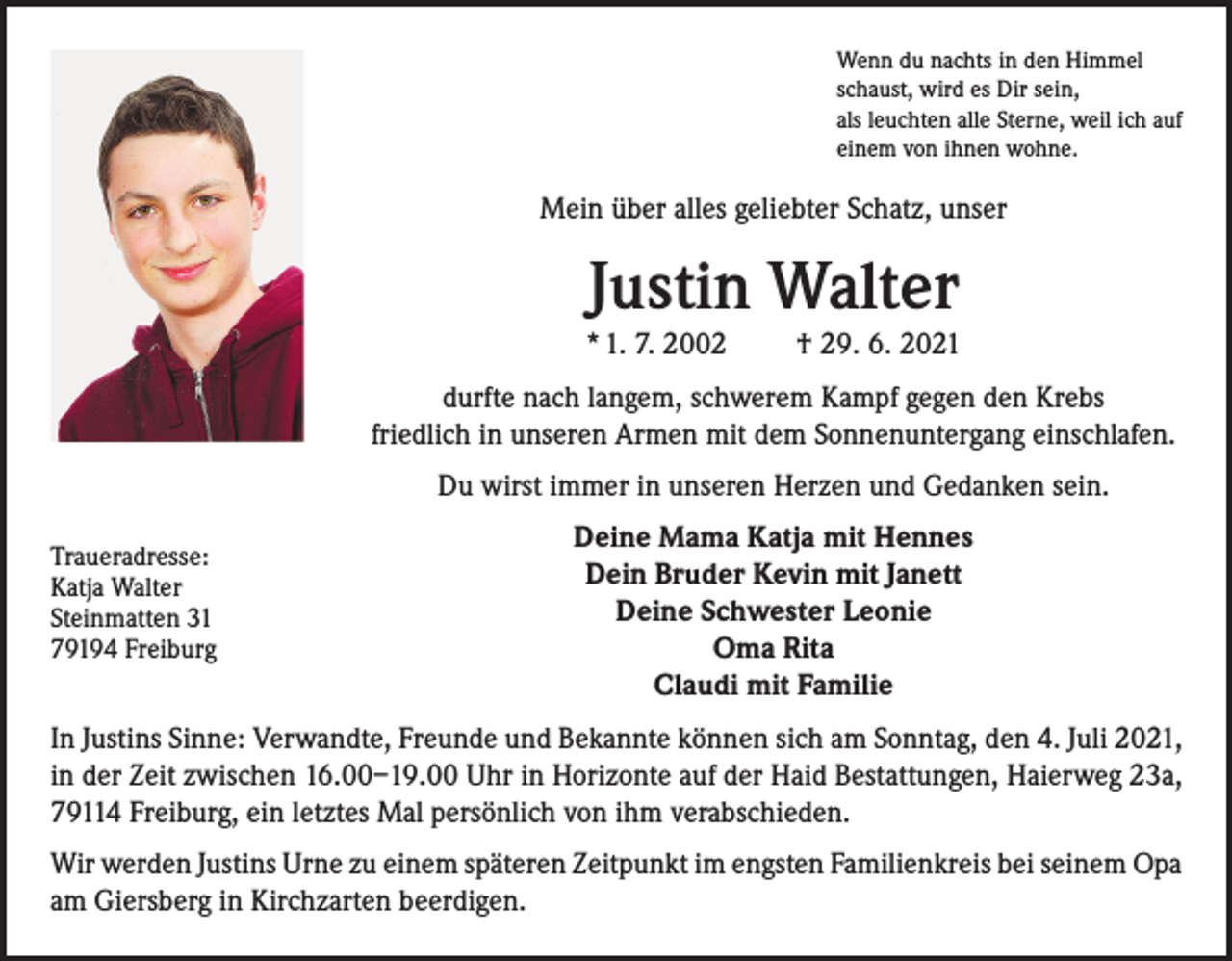 <p>Wenn du nachts in den Himmel<br />schaust, wird es Dir sein,<br />als leuchten alle Sterne, weil ich auf<br />einem von ihnen wohne.</p><p>Mein über alles geliebter Schatz, unser</p><p>Justin Walter<br />* 1. 7. 2002</p><p>† 29. 6. 2021</p><p>durfte nach langem, schwerem Kampf gegen den Krebs<br />friedlich in unseren Armen mit dem Sonnenuntergang einschlafen.<br />Du wirst immer in unseren Herzen und Gedanken sein.<br />Traueradresse:<br />Katja Walter<br />Steinmatten 31<br />79194 Freiburg</p><p>Deine Mama Katja mit Hennes<br />Dein Bruder Kevin mit Janett<br />Deine Schwester Leonie<br />Oma Rita<br />Claudi mit Familie</p><p>In Justins Sinne: Verwandte, Freunde und Bekannte können sich am Sonntag, den 4. Juli 2021,<br />in der Zeit zwischen 16.00–19.00 Uhr in Horizonte auf der Haid Bestattungen, Haierweg 23a,<br />79114 Freiburg, ein letztes Mal persönlich von ihm verabschieden.<br />Wir werden Justins Urne zu einem späteren Zeitpunkt im engsten Familienkreis bei seinem Opa<br />am Giersberg in Kirchzarten beerdigen.</p>