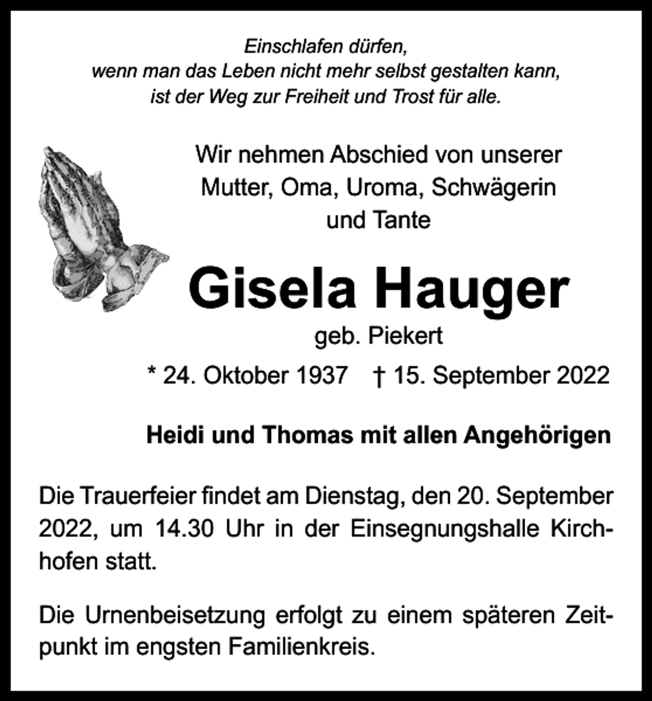 <p>Einschlafen dürfen,<br />wenn man das Leben nicht mehr selbst gestalten kann,<br />ist der Weg zur Freiheit und Trost für alle.</p><p>Wir nehmen Abschied von unserer<br />Mutter, Oma, Uroma, Schwägerin<br />und Tante</p><p>Gisela Hauger<br />geb. Piekert</p><p>* 24. Oktober 1937 † 15. September 2022<br />Heidi und Thomas mit allen Angehörigen<br />Die Trauerfeier findet am Dienstag, den 20. September<br />2022, um 14.30 Uhr in der Einsegnungshalle Kirch­<br />hofen statt.<br />Die Urnenbeisetzung erfolgt zu einem späteren Zeit­<br />punkt im engsten Familienkreis.</p>