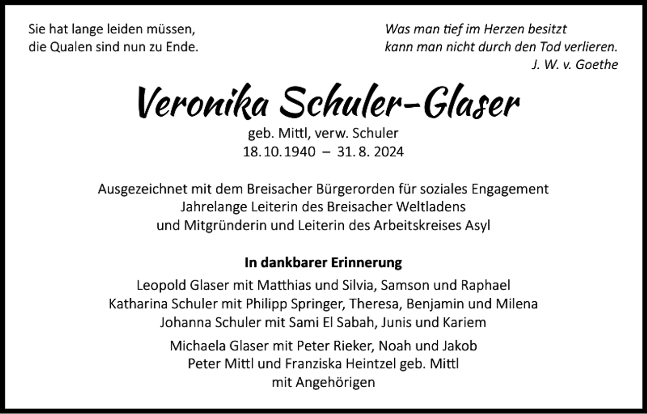 <p>Sie hat lange leiden müssen,<br />Was man tief im Herzen besitzt<br />die Qualen sind nun zu Ende.<br />kann man nicht durch den Tod verlieren.</p><p>J. W. v. Goethe</p><p>Veronika Schuler-Glaser<br />geb. Mittl, verw. Schuler<br />18. 10. 1940 – 31. 8. 2024</p><p>Ausgezeichnet mit dem Breisacher Bürgerorden für soziales Engagement<br />Jahrelange Leiterin des Breisacher Weltladens<br />und Mitgründerin und Leiterin des Arbeitskreises Asyl<br />In dankbarer Erinnerung<br />Leopold Glaser mit Matthias und Silvia, Samson und Raphael<br />Katharina Schuler mit Philipp Springer, Theresa, Benjamin und Milena<br />Johanna Schuler mit Sami El Sabah, Junis und Kariem<br />Michaela Glaser mit Peter Rieker, Noah und Jakob<br />Peter Mittl und Franziska Heintzel geb. Mittl<br />mit Angehörigen</p>