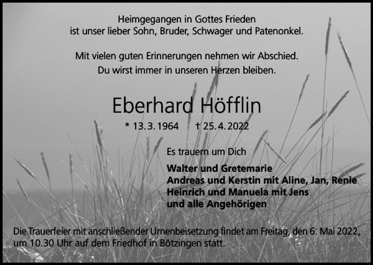 <p>Heimgegangen in Gottes Frieden<br />ist unser lieber Sohn, Bruder, Schwager und Patenonkel.<br />Mit vielen guten Erinnerungen nehmen wir Abschied.<br />Du wirst immer in unseren Herzen bleiben.</p><p>Eberhard Höfflin<br />* 13. 3. 1964</p><p>† 25. 4. 2022</p><br /><p>Es trauern um Dich<br />Walter und Gretemarie<br />Andreas und Kerstin mit Aline, Jan, Renie<br />Heinrich und Manuela mit Jens<br />und alle Angehörigen<br />Die Trauerfeier mit anschließender Urnenbeisetzung findet am Freitag, den 6. Mai 2022,<br />um 10.30 Uhr auf dem Friedhof in Bötzingen statt.</p>