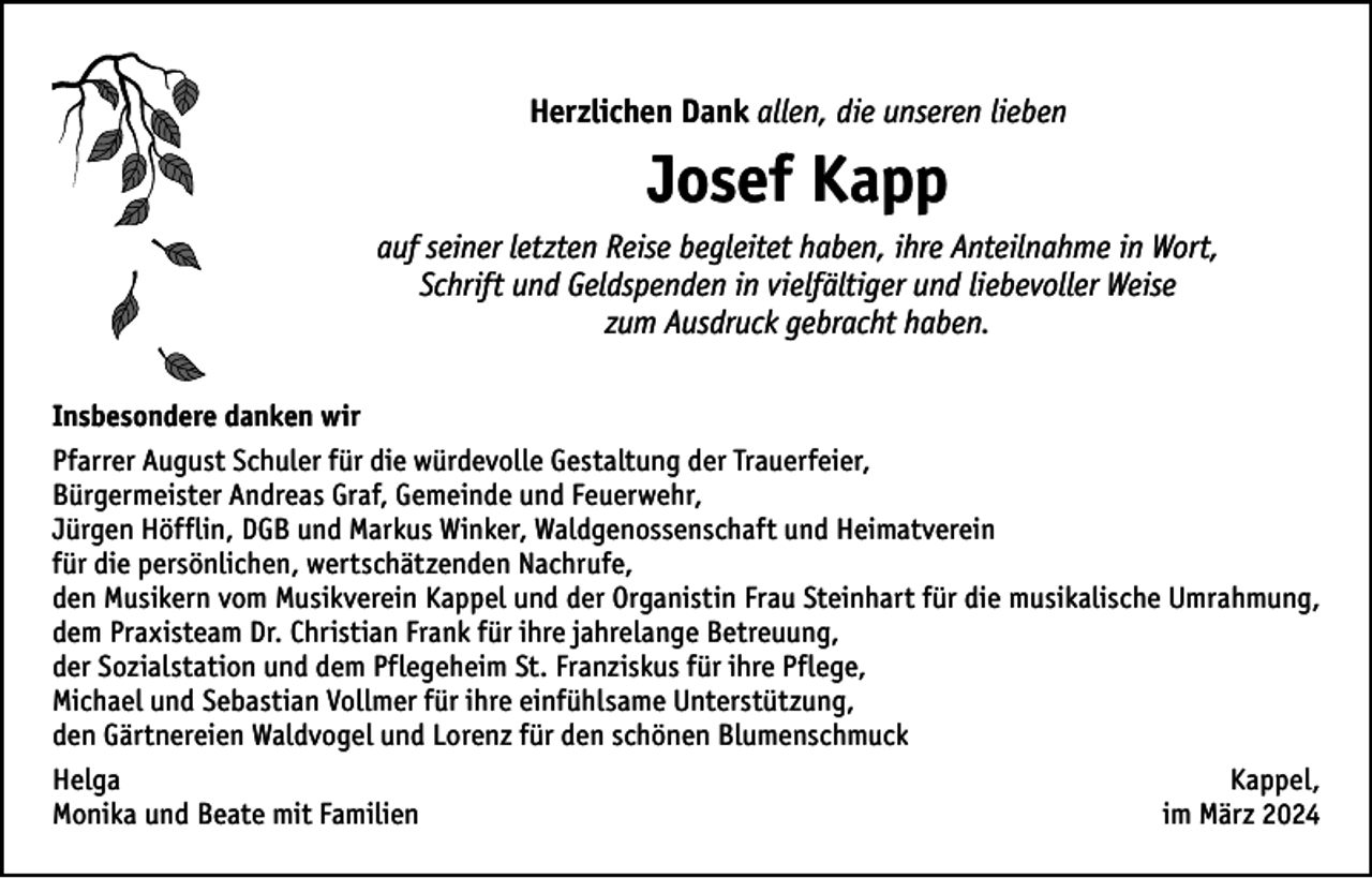 <p>Herzlichen Dank allen, die unseren lieben</p><p>Josef Kapp<br />auf seiner letzten Reise begleitet haben, ihre Anteilnahme in Wort,<br />Schrift und Geldspenden in vielfältiger und liebevoller Weise<br />zum Ausdruck gebracht haben.<br />Insbesondere danken wir<br />Pfarrer August Schuler für die würdevolle Gestaltung der Trauerfeier,<br />Bürgermeister Andreas Graf, Gemeinde und Feuerwehr,<br />Jürgen Höfflin, DGB und Markus Winker, Waldgenossenschaft und Heimatverein<br />für die persönlichen, wertschätzenden Nachrufe,<br />den Musikern vom Musikverein Kappel und der Organistin Frau Steinhart für die musikalische Umrahmung,<br />dem Praxisteam Dr. Christian Frank für ihre jahrelange Betreuung,<br />der Sozialstation und dem Pflegeheim St. Franziskus für ihre Pflege,<br />Michael und Sebastian Vollmer für ihre einfühlsame Unterstützung,<br />den Gärtnereien Waldvogel und Lorenz für den schönen Blumenschmuck<br />HelgaKappel,<br />Monika und Beate mit Familien<br />im März 2024</p>
