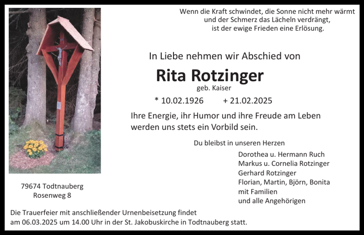 <p>Wenn die Kraft schwindet, die Sonne nicht mehr wärmt<br />und der Schmerz das Lächeln verdrängt,<br />ist der ewige Frieden eine Erlösung.</p><p>In Liebe nehmen wir Abschied von</p><p>Rita Rotzinger<br />geb. Kaiser</p><p>* 10.02.1926</p><p>+ 21.02.2025</p><p>Ihre Energie, ihr Humor und ihre Freude am Leben<br />werden uns stets ein Vorbild sein.</p><p>79674 Todtnauberg<br />Rosenweg 8</p><p>Du bleibst in unseren Herzen<br />Dorothea u. Hermann Ruch<br />Markus u. Cornelia Rotzinger<br />Gerhard Rotzinger<br />Florian, Martin, Björn, Bonita<br />mit Familien<br />und alle Angehörigen</p><p>Die Trauerfeier mit anschließender Urnenbeisetzung findet<br />am 06.03.2025 um 14.00 Uhr in der St. Jakobuskirche in Todtnauberg statt.</p>
