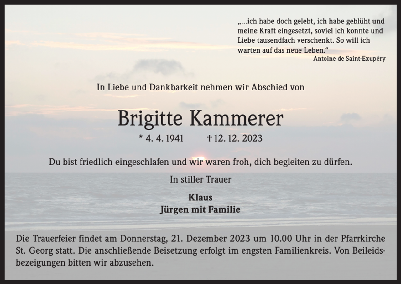 <p>„…ich habe doch gelebt, ich habe geblüht und<br />meine Kraft eingesetzt, soviel ich konnte und<br />Liebe tausendfach verschenkt. So will ich<br />warten auf das neue Leben.“</p><p>Antoine de Saint-Exupéry</p><p>In Liebe und Dankbarkeit nehmen wir Abschied von</p><p>Brigitte Kammerer<br />* 4. 4. 1941</p><p>† 12. 12. 2023</p><p>Du bist friedlich eingeschlafen und wir waren froh, dich begleiten zu dürfen.<br />In stiller Trauer<br />Klaus<br />Jürgen mit Familie<br />Die Trauerfeier findet am Donnerstag, 21. Dezember 2023 um 10.00 Uhr in der Pfarrkirche<br />St. Georg statt. Die anschließende Beisetzung erfolgt im engsten Familienkreis. Von Beileidsbezeigungen bitten wir abzusehen.</p>
