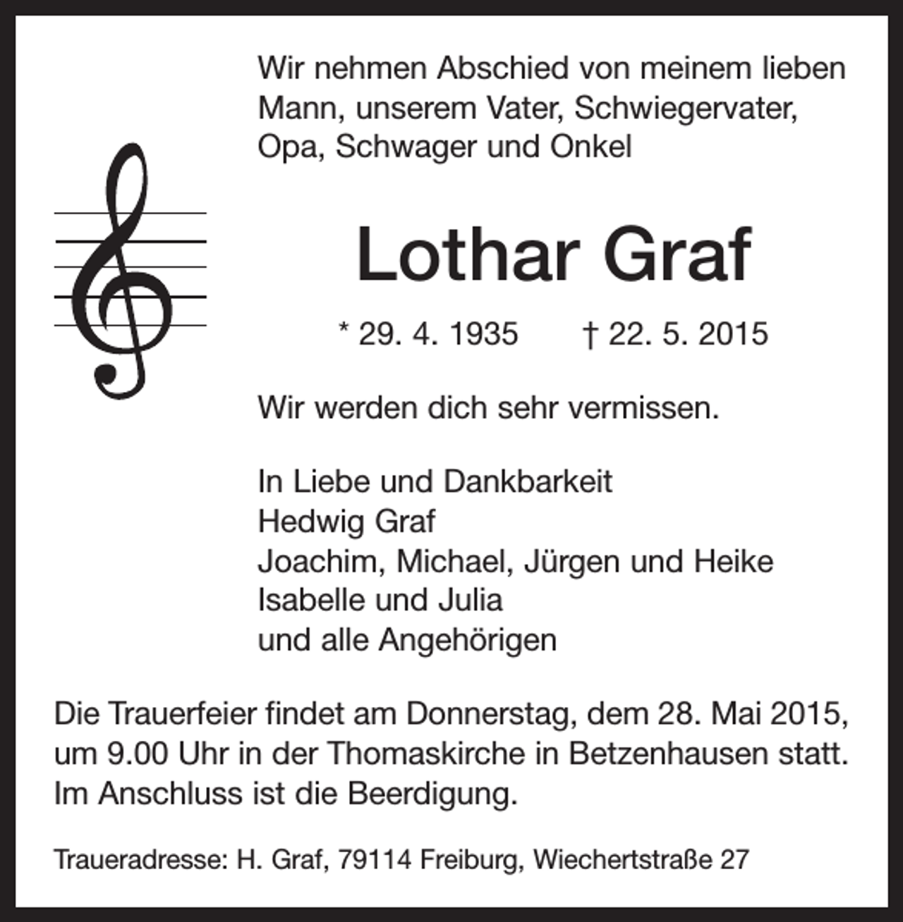 <p>Wir nehmen Abschied von meinem lieben<br />Mann, unserem Vater, Schwiegervater,<br />Opa, Schwager und Onkel</p><p>Lothar Graf<br />* 29. 4. 1935 † 22. 5. 2015<br />Wir werden dich sehr vermissen.<br />In Liebe und Dankbarkeit<br />Hedwig Graf<br />Joachim, Michael, Jürgen und Heike<br />Isabelle und Julia<br />und alle Angehörigen<br />Die Trauerfeier findet am Donnerstag, dem 28. Mai 2015,<br />um 9.00 Uhr in der Thomaskirche in Betzenhausen statt.<br />Im Anschluss ist die Beerdigung.<br />Traueradresse: H. Graf, 79114 Freiburg, Wiechertstraße 27</p>