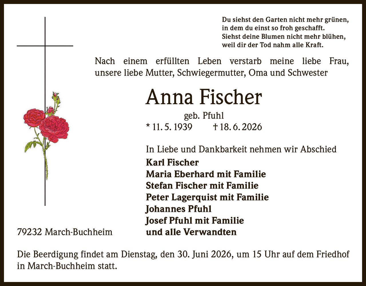 <p>Du siehst den Garten nicht mehr grünen,<br>in dem du einst so froh geschafft.<br>Siehst deine Blumen nicht mehr blühen,<br>weil dir der Tod nahm alle Kraft.</p>

<p>Nach einem erfüllten Leben verstarb meine liebe Frau, unsere liebe Mutter, Schwiegermutter, Oma und Schwester</p>

<p><strong>Anna Fischer</strong><br>geb. Pfuhl<br>* 11. 5. 1939 † 18. 6. 2026</p>

<p>In Liebe und Dankbarkeit nehmen wir Abschied<br><strong>Karl Fischer</strong><br><strong>Maria Eberhard mit Familie</strong><br><strong>Stefan Fischer mit Familie</strong><br><strong>Peter Lagerquist mit Familie</strong><br><strong>Johannes Pfuhl</strong><br><strong>Josef Pfuhl mit Familie</strong><br>und alle Verwandten</p>

<p>79232 March-Buchheim</p>

<p>Die Beerdigung findet am Dienstag, den 30. Juni 2026, um 15 Uhr auf dem Friedhof in March-Buchheim statt.</p>