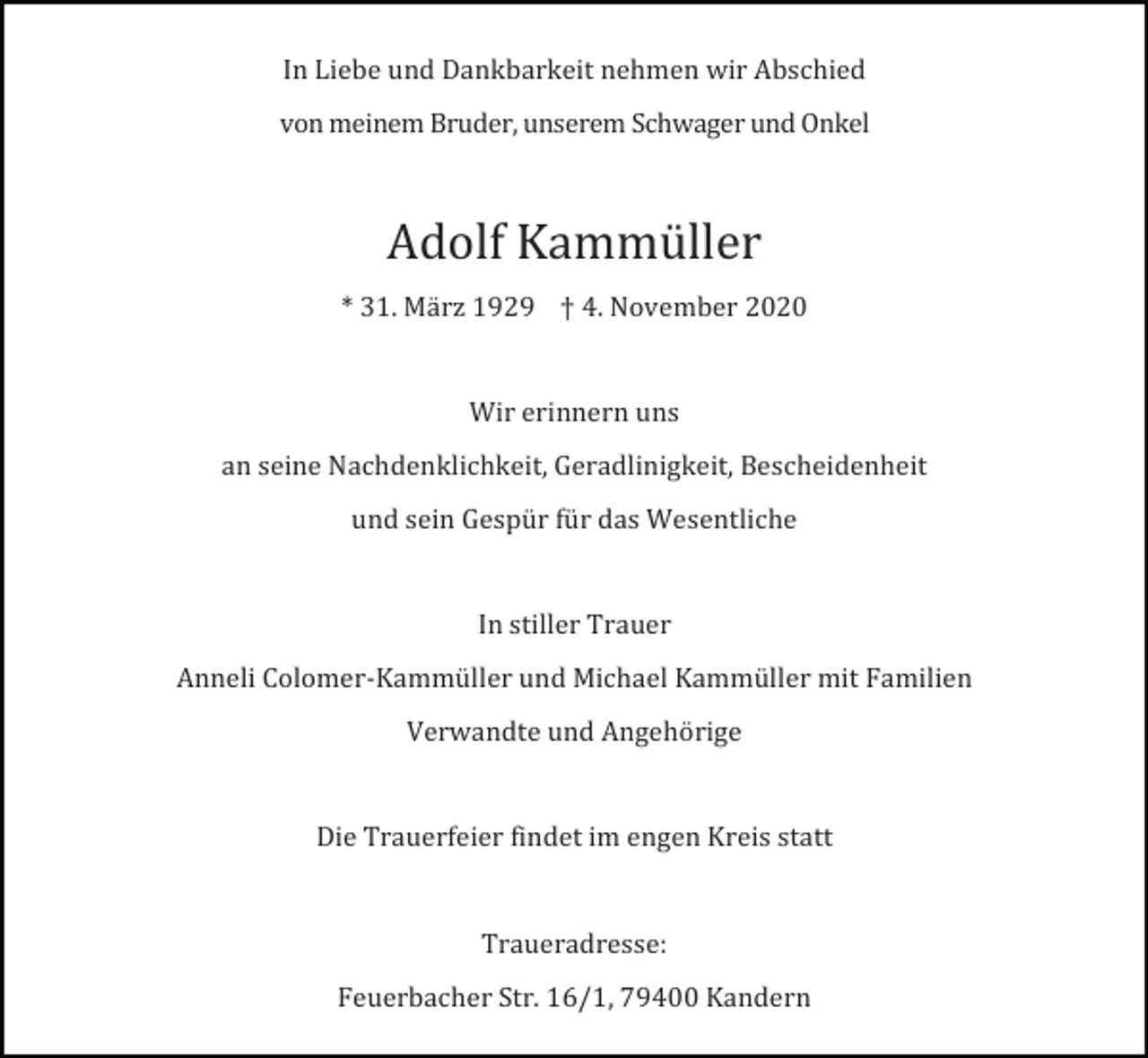 <p>In Liebe und Dankbarkeit nehmen wir Abschied<br />von meinem Bruder, unserem Schwager und Onkel</p><p>Adolf Kammüller<br />* 31. Mä rz 1929 † 4. November 2020</p><p>Wir erinnern uns<br />an seine Nachdenklichkeit, Geradlinigkeit, Bescheidenheit<br />und sein Gespür für das Wesentliche</p><p>In stiller Trauer<br />Anneli Colomer-Kammüller und Michael Kammüller mit Familien<br />Verwandte und Angehörige</p><p>Die Trauerfeier findet im engen Kreis statt</p><p>Traueradresse:<br />Feuerbacher Str. 16/1, 79400 Kandern</p>