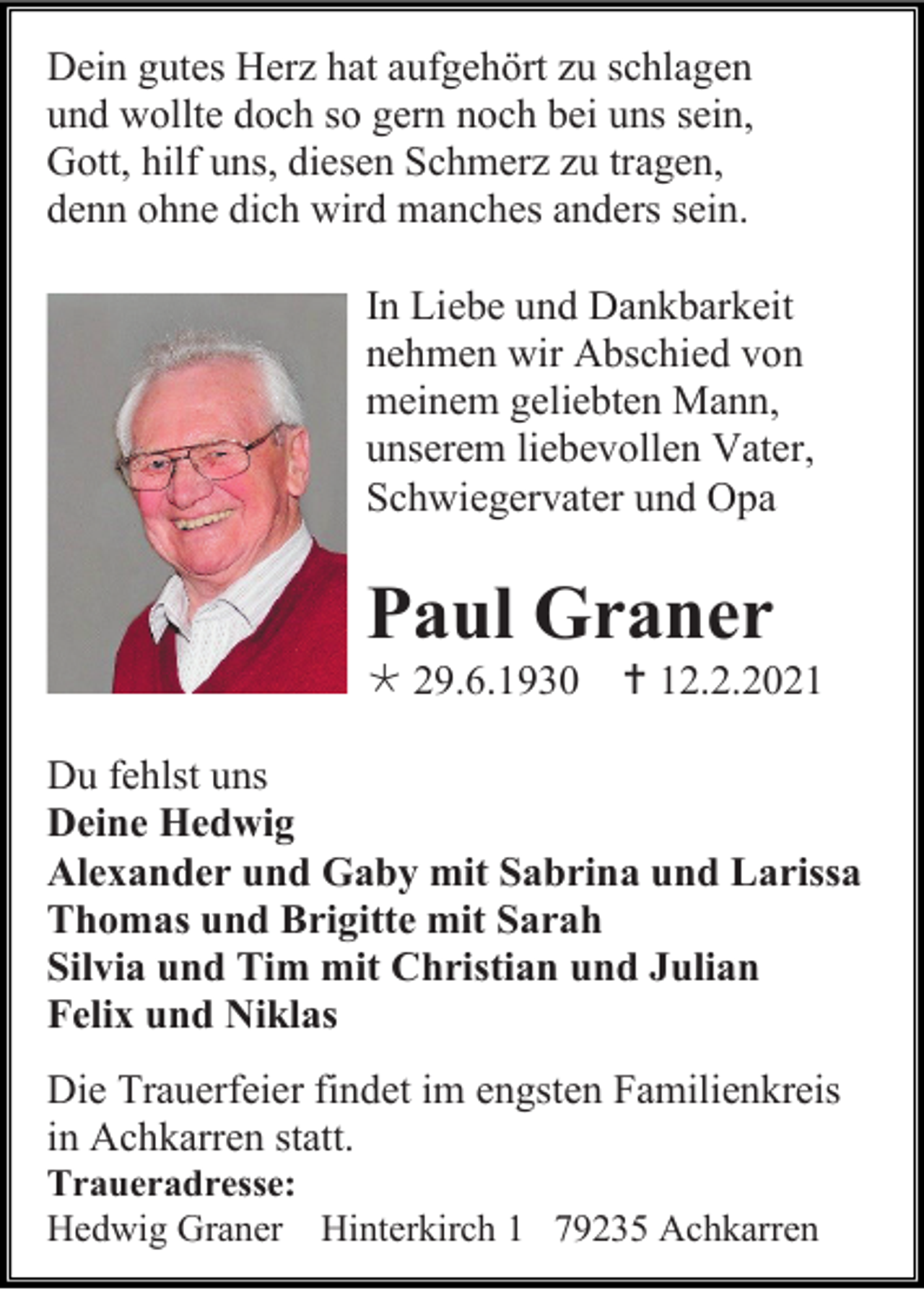 <p>Dein gutes Herz hat aufgehört zu schlagen<br />und wollte doch so gern noch bei uns sein,<br />Gott, hilf uns, diesen Schmerz zu tragen,<br />denn ohne dich wird manches anders sein.<br />In Liebe und Dankbarkeit<br />nehmen wir Abschied von<br />meinem geliebten Mann,<br />unserem liebevollen Vater,<br />Schwiegervater und Opa</p><p>Paul Graner<br /> 29.6.1930</p><p> 12.2.2021</p><p>Du fehlst uns<br />Deine Hedwig<br />Alexander und Gaby mit Sabrina und Larissa<br />Thomas und Brigitte mit Sarah<br />Silvia und Tim mit Christian und Julian<br />Felix und Niklas<br />Die Trauerfeier findet im engsten Familienkreis<br />in Achkarren statt.<br />Traueradresse:<br />Hedwig Graner Hinterkirch 1 79235 Achkarren</p>