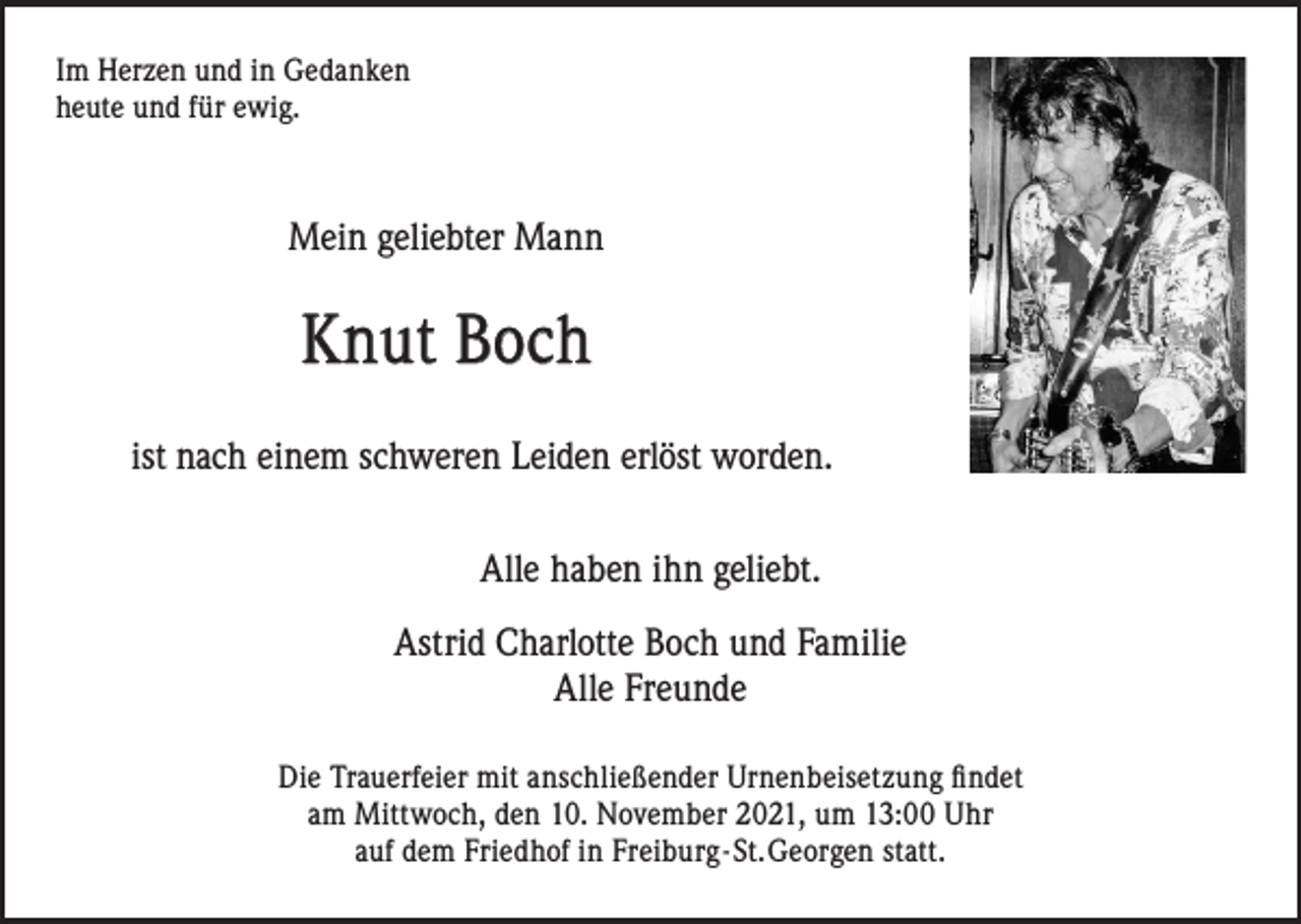<p>Im Herzen und in Gedanken<br />heute und für ewig.</p><p>Mein geliebter Mann</p><p>Knut Boch<br />ist nach einem schweren Leiden erlöst worden.<br />Alle haben ihn geliebt.<br />Astrid Charlotte Boch und Familie<br />Alle Freunde<br />Die Trauerfeier mit anschließender Urnenbeisetzung findet<br />am Mittwoch, den 10. November 2021, um 13:00 Uhr<br />auf dem Friedhof in Freiburg - St. Georgen statt.</p>