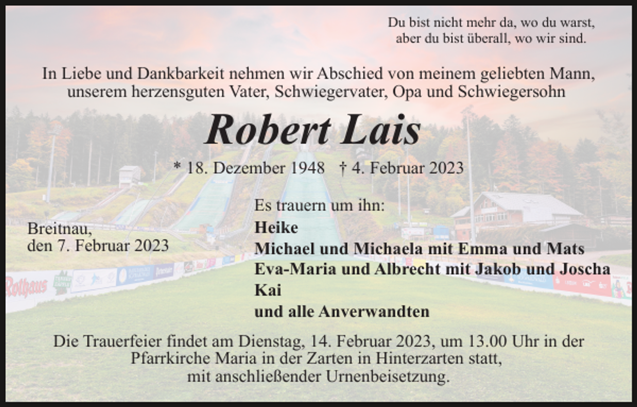 <p>Du bist nicht mehr da, wo du warst,<br />aber du bist überall, wo wir sind.</p><p>In Liebe und Dankbarkeit nehmen wir Abschied von meinem geliebten Mann,<br />unserem herzensguten Vater, Schwiegervater, Opa und Schwiegersohn</p><p>Robert Lais<br />* 18. Dezember 1948 † 4. Februar 2023</p><p>Breitnau,<br />den 7. Februar 2023</p><p>Es trauern um ihn:<br />Heike<br />Michael und Michaela mit Emma und Mats<br />Eva-Maria und Albrecht mit Jakob und Joscha<br />Kai<br />und alle Anverwandten</p><p>Die Trauerfeier findet am Dienstag, 14. Februar 2023, um 13.00 Uhr in der<br />Pfarrkirche Maria in der Zarten in Hinterzarten statt,<br />mit anschließender Urnenbeisetzung.</p>
