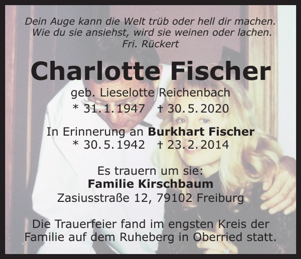 <p>Dein Auge kann die Welt trüb oder hell dir machen.<br />Wie du sie ansiehst, wird sie weinen oder lachen.<br />Fri. Rückert</p><p>Charlotte Fischer<br />geb. Lieselotte Reichenbach<br />* 31. 1. 1947 † 30. 5. 2020</p><p>In Erinnerung an Burkhart Fischer<br />* 30. 5. 1942 † 23. 2. 2014<br />Es trauern um sie:<br />Familie Kirschbaum<br />Zasiusstraße 12, 79102 Freiburg<br />Die Trauerfeier fand im engsten Kreis der<br />Familie auf dem Ruheberg in Oberried statt.</p>