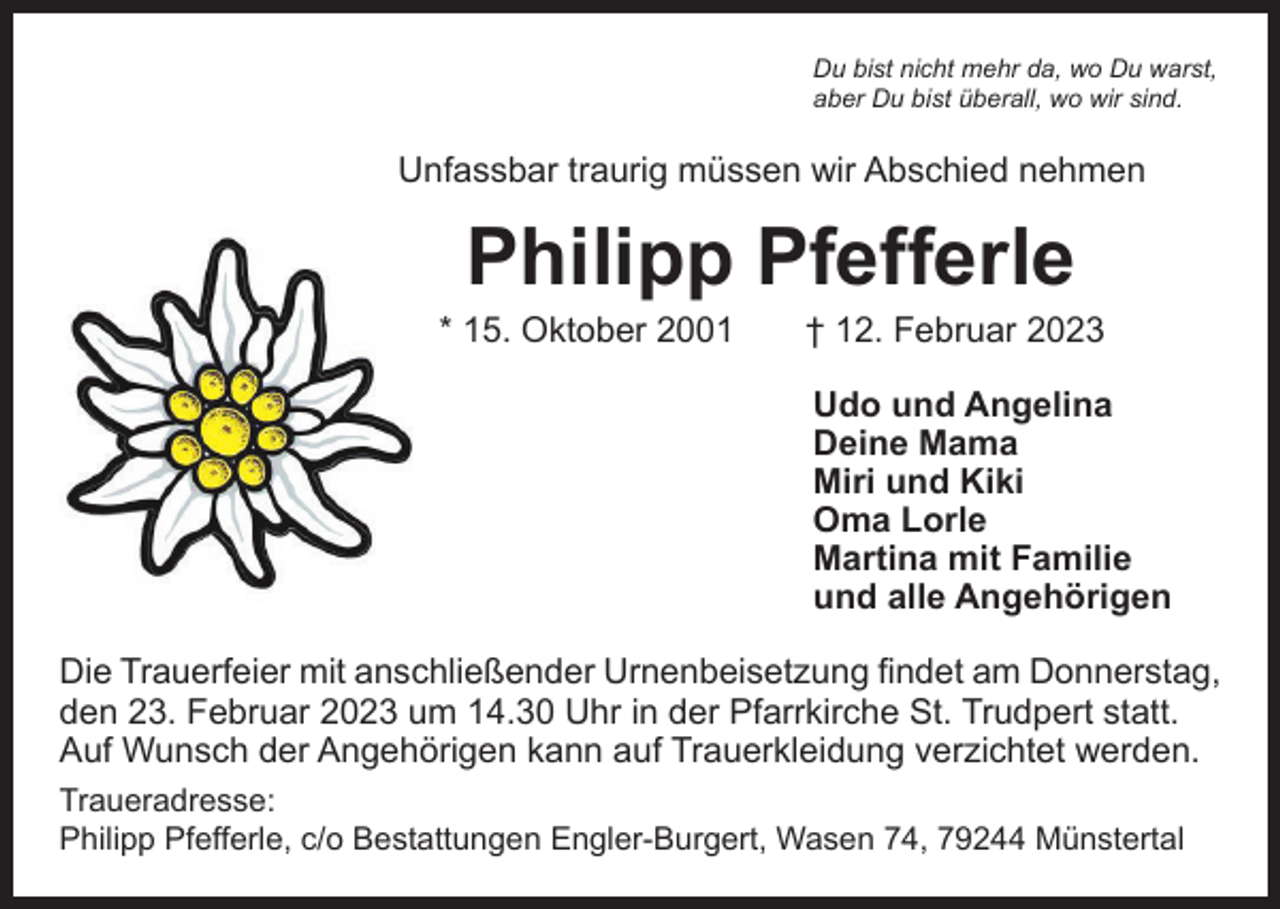 <p>Du bist nicht mehr da, wo Du warst,<br />aber Du bist überall, wo wir sind.</p><p>Unfassbar traurig müssen wir Abschied nehmen</p><p>Philipp Pfefferle</p><p>* 15. Oktober 2001 † 12. Februar 2023<br />Udo und Angelina<br />Deine Mama<br />Miri und Kiki<br />Oma Lorle<br />Martina mit Familie<br />und alle Angehörigen<br />Die Trauerfeier mit anschließender Urnenbeisetzung findet am Donnerstag,<br />den 23. Februar 2023 um 14.30 Uhr in der Pfarrkirche St. Trudpert statt.<br />Auf Wunsch der Angehörigen kann auf Trauerkleidung verzichtet werden.<br />Traueradresse:<br />Philipp Pfefferle, c/o Bestattungen Engler-Burgert, Wasen 74, 79244 Münstertal</p>