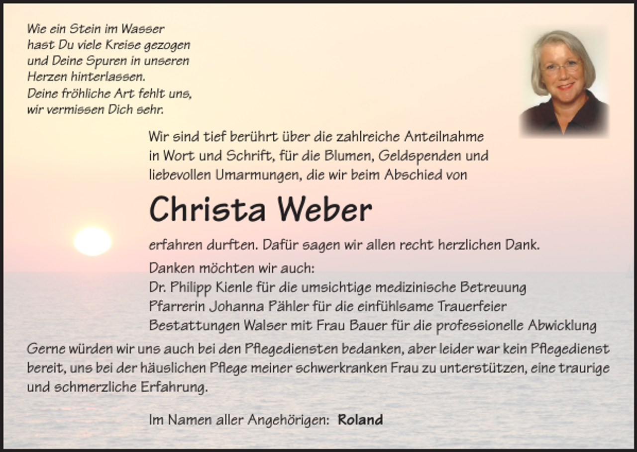 <p>Wie ein Stein im Wasser<br />hast Du viele Kreise gezogen<br />und Deine Spuren in unseren<br />Herzen hinterlassen.<br />Deine fröhliche Art fehlt uns,<br />wir vermissen Dich sehr.</p><p>Wir sind tief berührt über die zahlreiche Anteilnahme<br />in Wort und Schrift, für die Blumen, Geldspenden und<br />liebevollen Umarmungen, die wir beim Abschied von</p><p>Christa Weber</p><p>erfahren durften. Dafür sagen wir allen recht herzlichen Dank.<br />Danken möchten wir auch:<br />Dr. Philipp Kienle für die umsichtige medizinische Betreuung<br />Pfarrerin Johanna Pähler für die einfühlsame Trauerfeier<br />Bestattungen Walser mit Frau Bauer für die professionelle Abwicklung<br />Gerne würden wir uns auch bei den Pflegediensten bedanken, aber leider war kein Pflegedienst<br />bereit, uns bei der häuslichen Pflege meiner schwerkranken Frau zu unterstützen, eine traurige<br />und schmerzliche Erfahrung.<br />Im Namen aller Angehörigen: Roland</p>