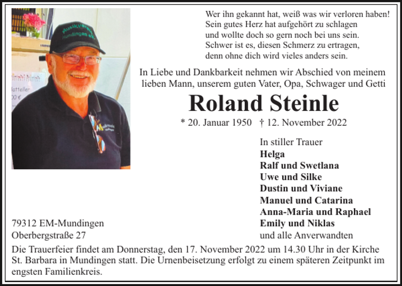 <p>Wer ihn gekannt hat, weiß was wir verloren haben!<br />Sein gutes Herz hat aufgehört zu schlagen<br />und wollte doch so gern noch bei uns sein.<br />Schwer ist es, diesen Schmerz zu ertragen,<br />denn ohne dich wird vieles anders sein.</p><p>In Liebe und Dankbarkeit nehmen wir Abschied von meinem<br />lieben Mann, unserem guten Vater, Opa, Schwager und Getti</p><p>Roland Steinle<br />* 20. Januar 1950 † 12. November 2022<br />In stiller Trauer<br />Helga<br />Ralf und Swetlana<br />Uwe und Silke<br />Dustin und Viviane<br />Manuel und Catarina<br />Anna-Maria und Raphael<br />Emily und Niklas<br />79312 EM-Mundingen<br />und alle Anverwandten<br />Oberbergstraße 27<br />Die Trauerfeier findet am Donnerstag, den 17. November 2022 um 14.30 Uhr in der Kirche<br />St. Barbara in Mundingen statt. Die Urnenbeisetzung erfolgt zu einem späteren Zeitpunkt im<br />engsten Familienkreis.</p>