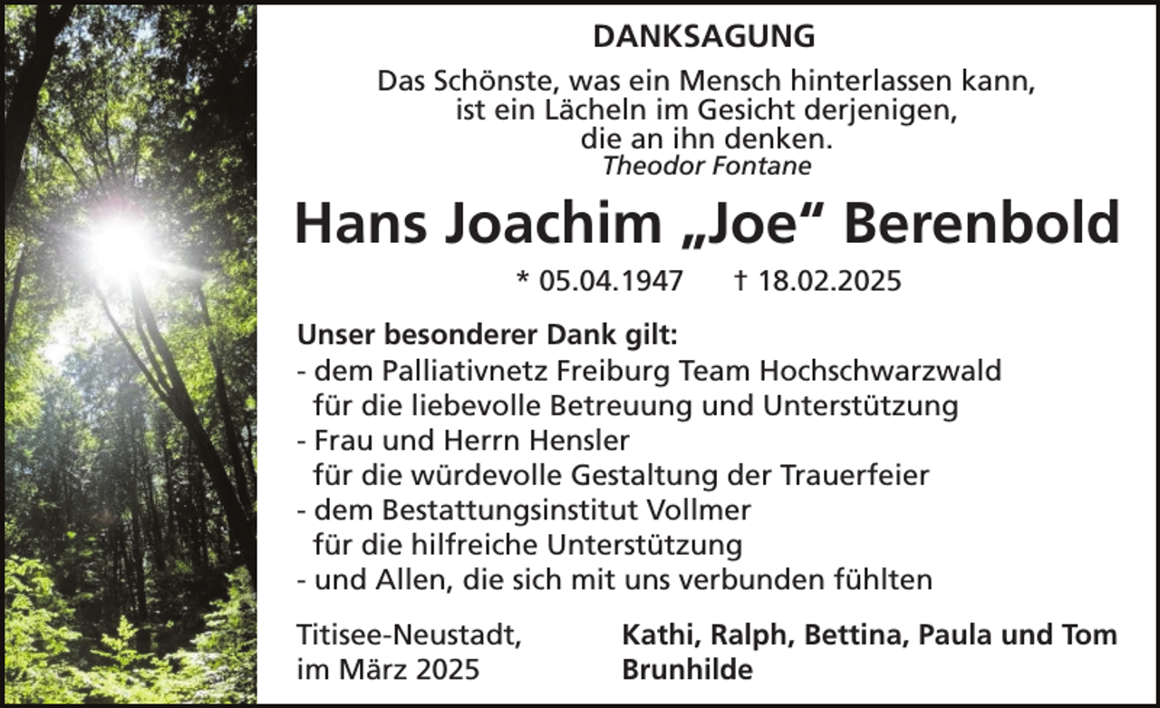 <p>DANKSAGUNG<br />Das Schönste, was ein Mensch hinterlassen kann,<br />ist ein Lächeln im Gesicht derjenigen,<br />die an ihn denken.<br />Theodor Fontane</p><p>Hans Joachim „Joe“ Berenbold<br />* 05.04.1947</p><p>† 18.02.2025</p><p>Unser besonderer Dank gilt:<br />- dem Palliativnetz Freiburg Team Hochschwarzwald<br />für die liebevolle Betreuung und Unterstützung<br />- Frau und Herrn Hensler<br />für die würdevolle Gestaltung der Trauerfeier<br />- dem Bestattungsinstitut Vollmer<br />für die hilfreiche Unterstützung<br />- und Allen, die sich mit uns verbunden fühlten<br />Titisee-Neustadt,<br />im März 2025</p><p>Kathi, Ralph, Bettina, Paula und Tom<br />Brunhilde</p>