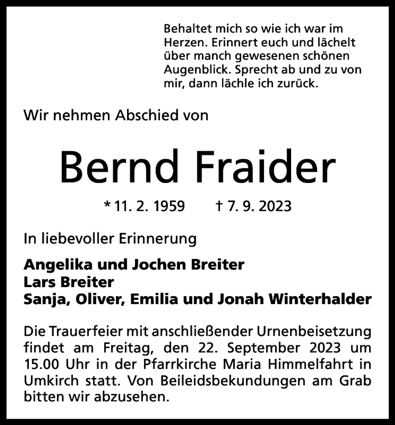 <p>Behaltet mich so wie ich war im<br />Herzen. Erinnert euch und lächelt<br />über manch gewesenen schönen<br />Augenblick. Sprecht ab und zu von<br />mir, dann lächle ich zurück.</p><p>Wir nehmen Abschied von</p><p>Bernd Fraider<br />* 11. 2. 1959 † 7. 9. 2023<br />In liebevoller Erinnerung<br />Angelika und Jochen Breiter<br />Lars Breiter<br />Sanja, Oliver, Emilia und Jonah Winterhalder<br />Die Trauerfeier mit anschließender Urnenbeisetzung<br />findet am Freitag, den 22. September 2023 um<br />­<br />15.00 Uhr in der Pfarrkirche Maria Himmelfahrt in<br />Umkirch statt. Von Beileidsbekundungen am Grab<br />bitten wir abzusehen.</p>
