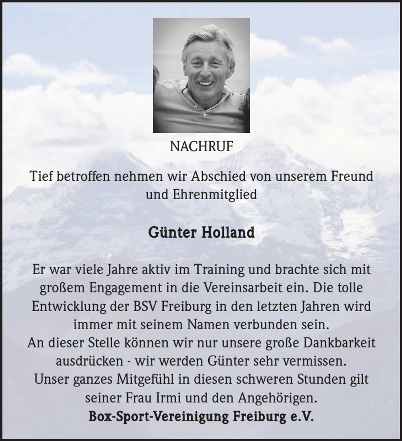<p>NACHRUF<br />Tief betroffen nehmen wir Abschied von unserem Freund<br />und Ehrenmitglied</p><p>Günter Holland<br />Er war viele Jahre aktiv im Training und brachte sich mit<br />großem Engagement in die Vereinsarbeit ein. Die tolle<br />Entwicklung der BSV Freiburg in den letzten Jahren wird<br />immer mit seinem Namen verbunden sein.<br />An dieser Stelle können wir nur unsere große Dankbarkeit<br />ausdrücken - wir werden Günter sehr vermissen.<br />Unser ganzes Mitgefühl in diesen schweren Stunden gilt<br />seiner Frau Irmi und den Angehörigen.<br />Box-Sport-Vereinigung Freiburg e.V.</p>