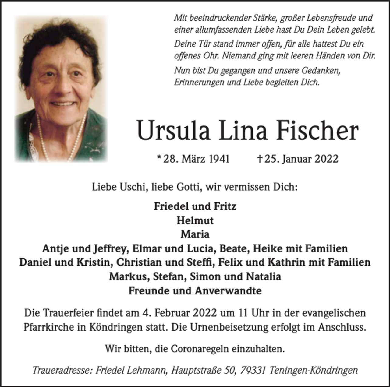 <p>Mit beeindruckender Stärke, großer Lebensfreude und<br />einer allumfassenden Liebe hast Du Dein Leben gelebt.<br />Deine Tür stand immer offen, für alle hattest Du ein<br />offenes Ohr. Niemand ging mit leeren Händen von Dir.<br />Nun bist Du gegangen und unsere Gedanken,<br />Erinnerungen und Liebe begleiten Dich.</p><p>Ursula Lina Fischer<br />* 28. März 1941</p><p>† 25. Januar 2022</p><p>Liebe Uschi, liebe Gotti, wir vermissen Dich:<br />Friedel und Fritz<br />Helmut<br />Maria<br />Antje und Jeffrey, Elmar und Lucia, Beate, Heike mit Familien<br />Daniel und Kristin, Christian und Steffi, Felix und Kathrin mit Familien<br />Markus, Stefan, Simon und Natalia<br />Freunde und Anverwandte<br />Die Trauerfeier findet am 4. Februar 2022 um 11 Uhr in der evangelischen<br />Pfarrkirche in Köndringen statt. Die Urnenbeisetzung erfolgt im Anschluss.<br />Wir bitten, die Coronaregeln einzuhalten.<br />Traueradresse: Friedel Lehmann, Hauptstraße 50, 79331 Teningen-Köndringen</p>