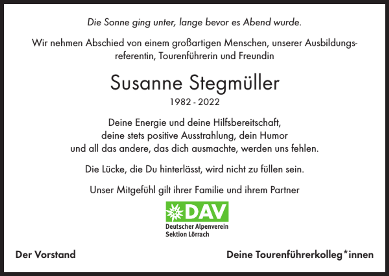 <p>Die Sonne ging unter, lange bevor es Abend wurde.<br />Wir nehmen Abschied von einem großartigen Menschen, unserer Ausbildungsreferentin, Tourenführerin und Freundin</p><p>Susanne Stegmüller<br />1982 - 2022</p><p>Deine Energie und deine Hilfsbereitschaft,<br />deine stets positive Ausstrahlung, dein Humor<br />und all das andere, das dich ausmachte, werden uns fehlen.<br />Die Lücke, die Du hinterlässt, wird nicht zu füllen sein.<br />Unser Mitgefühl gilt ihrer Familie und ihrem Partner<br />Deutscher Alpenverein<br />Sektion Lörrach</p><p>Der Vorstand</p><p>Deine Tourenführerkolleg*innen</p>
