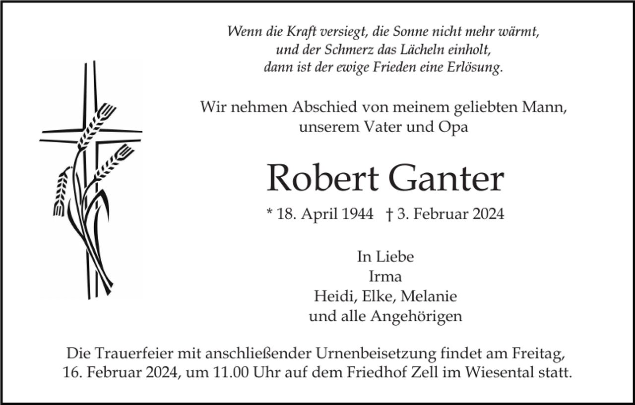 <p>Wenn die Kraft versiegt, die Sonne nicht mehr wärmt,<br />und der Schmerz das Lächeln einholt,<br />dann ist der ewige Frieden eine Erlösung.</p><p>Wir nehmen Abschied von meinem geliebten Mann,<br />unserem Vater und Opa</p><p>Robert Ganter<br />* 18. April 1944 † 3. Februar 2024<br />In Liebe<br />Irma<br />Heidi, Elke, Melanie<br />und alle Angehörigen<br />Die Trauerfeier mit anschließender Urnenbeisetzung findet am Freitag,<br />16. Februar 2024, um 11.00 Uhr auf dem Friedhof Zell im Wiesental statt.</p>