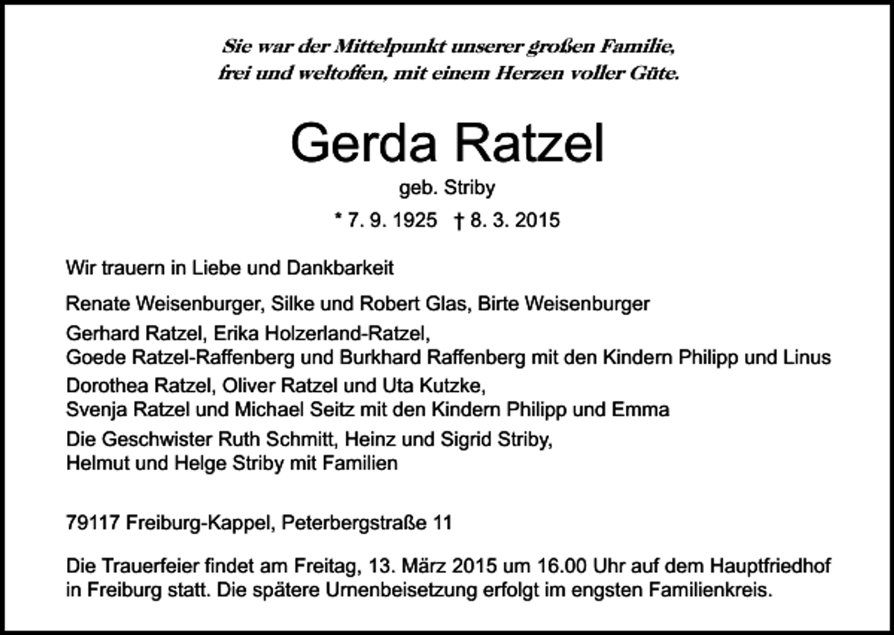 <p>Sie war der Mittelpunkt unserer großen Familie,<br />frei und weltoffen, mit einem Herzen voller Güte.</p><p>Gerda Ratzel<br />geb. Striby</p><p>* 7. 9. 1925 † 8. 3. 2015<br />Wir trauern in Liebe und Dankbarkeit<br />Renate Weisenburger, Silke und Robert Glas, Birte Weisenburger<br />Gerhard Ratzel, Erika Holzerland-Ratzel,<br />Goede Ratzel-Raffenberg und Burkhard Raffenberg mit den Kindern Philipp und Linus<br />Dorothea Ratzel, Oliver Ratzel und Uta Kutzke,<br />Svenja Ratzel und Michael Seitz mit den Kindern Philipp und Emma<br />Die Geschwister Ruth Schmitt, Heinz und Sigrid Striby,<br />Helmut und Helge Striby mit Familien<br />79117 Freiburg-Kappel, Peterbergstraße 11<br />Die Trauerfeier findet am Freitag, 13. März 2015 um 16.00 Uhr auf dem Hauptfriedhof<br />in Freiburg statt. Die spätere Urnenbeisetzung erfolgt im engsten Familienkreis.</p>