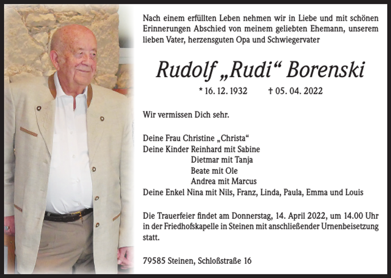 <p>Nach einem erfüllten Leben nehmen wir in Liebe und mit schönen<br />Erinnerungen Abschied von meinem geliebten Ehemann, unserem<br />lieben Vater, herzensguten Opa und Schwiegervater</p><p>Rudolf „Rudi“ Borenski<br />* 16. 12. 1932</p><p>† 05. 04. 2022</p><p>Wir vermissen Dich sehr.<br />Deine Frau Christine „Christa“<br />Deine Kinder Reinhard mit Sabine<br />Dietmar mit Tanja<br />Beate mit Ole<br />Andrea mit Marcus<br />Deine Enkel Nina mit Nils, Franz, Linda, Paula, Emma und Louis<br />Die Trauerfeier findet am Donnerstag, 14. April 2022, um 14.00 Uhr<br />in der Friedhofskapelle in Steinen mit anschließender Urnenbeisetzung<br />statt.<br />79585 Steinen, Schloßstraße 16</p>
