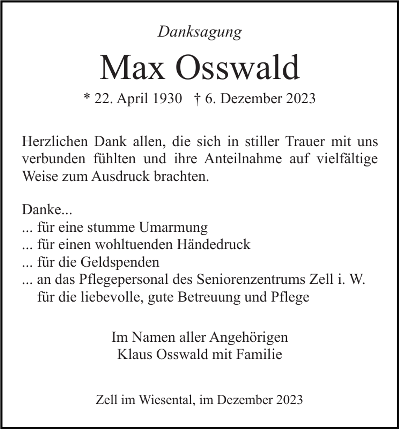 <p>Danksagung</p><p>Max Osswald<br />* 22. April 1930 † 6. Dezember 2023<br />Herzlichen Dank allen, die sich in stiller Trauer mit uns<br />verbunden fühlten und ihre Anteilnahme auf vielfältige<br />Weise zum Ausdruck brachten.<br />Danke...<br />... für eine stumme Umarmung<br />... für einen wohltuenden Händedruck<br />... für die Geldspenden<br />... an das Pflegepersonal des Seniorenzentrums Zell i. W.<br />für die liebevolle, gute Betreuung und Pflege<br />Im Namen aller Angehörigen<br />Klaus Osswald mit Familie<br />Zell im Wiesental, im Dezember 2023</p>