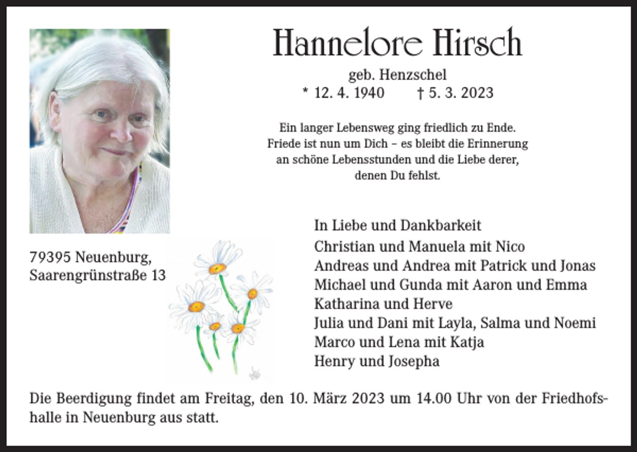 <p>Hannelore Hirsch<br />geb. Henzschel<br />* 12. 4. 1940 † 5. 3. 2023</p><p>Ein langer Lebensweg ging friedlich zu Ende.<br />Friede ist nun um Dich – es bleibt die Erinnerung<br />an schöne Lebensstunden und die Liebe derer,<br />denen Du fehlst.</p><p>79395 Neuenburg,<br />Saarengrünstraße 13</p><p>In Liebe und Dankbarkeit<br />Christian und Manuela mit Nico<br />Andreas und Andrea mit Patrick und Jonas<br />Michael und Gunda mit Aaron und Emma<br />Katharina und Herve<br />Julia und Dani mit Layla, Salma und Noemi<br />Marco und Lena mit Katja<br />Henry und Josepha</p><p>Die Beerdigung findet am Freitag, den 10. März 2023 um 14.00 Uhr von der Friedhofshalle in Neuenburg aus statt.</p>