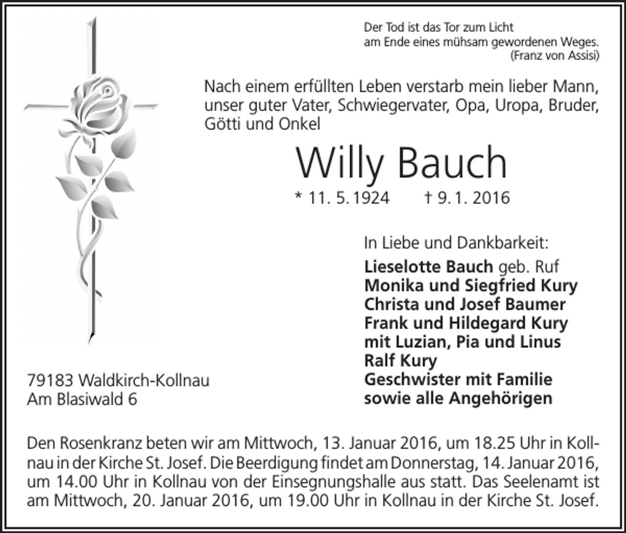 <p>Der Tod ist das Tor zum Licht<br />am Ende eines mühsam gewordenen Weges.<br />(Franz von Assisi)</p><p>Nach einem erfüllten Leben verstarb mein lieber Mann,<br />unser guter Vater, Schwiegervater, Opa, Uropa, Bruder,<br />Götti und Onkel</p><p>Willy Bauch<br />* 11. 5. 1924 † 9. 1. 2016</p><p>79183 Waldkirch-Kollnau<br />Am Blasiwald 6</p><p>In Liebe und Dankbarkeit:<br />Lieselotte Bauch geb. Ruf<br />Monika und Siegfried Kury<br />Christa und Josef Baumer<br />Frank und Hildegard Kury<br />mit Luzian, Pia und Linus<br />Ralf Kury<br />Geschwister mit Familie<br />sowie alle Angehörigen</p><p>Den Rosenkranz beten wir am Mittwoch, 13. Januar 2016, um 18.25 Uhr in Kollnau in der Kirche St. Josef. Die Beerdigung findet am Donnerstag, 14. Januar 2016,<br />um 14.00 Uhr in Kollnau von der Einsegnungshalle aus statt. Das Seelenamt ist<br />am Mittwoch, 20. Januar 2016, um 19.00 Uhr in Kollnau in der Kirche St. Josef.</p>
