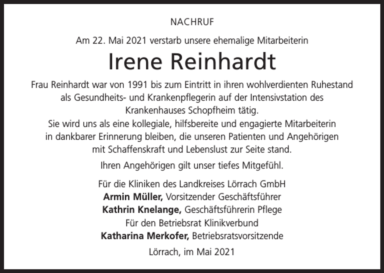 <p>NACHRUF<br />Am 22. Mai 2021 verstarb unsere ehemalige Mitarbeiterin</p><p>Irene Reinhardt<br />Frau Reinhardt war von 1991 bis zum Eintritt in ihren wohlverdienten Ruhestand<br />als Gesundheits- und Krankenpflegerin auf der Intensivstation des<br />Krankenhauses Schopfheim tätig.<br />Sie wird uns als eine kollegiale, hilfsbereite und engagierte Mitarbeiterin<br />in dankbarer Erinnerung bleiben, die unseren Patienten und Angehörigen<br />mit Schaffenskraft und Lebenslust zur Seite stand.<br />Ihren Angehörigen gilt unser tiefes Mitgefühl.<br />Für die Kliniken des Landkreises Lörrach GmbH<br />Armin Müller, Vorsitzender Geschäftsführer<br />Kathrin Knelange, Geschäftsführerin Pflege<br />Für den Betriebsrat Klinikverbund<br />Katharina Merkofer, Betriebsratsvorsitzende<br />Lörrach, im Mai 2021</p>