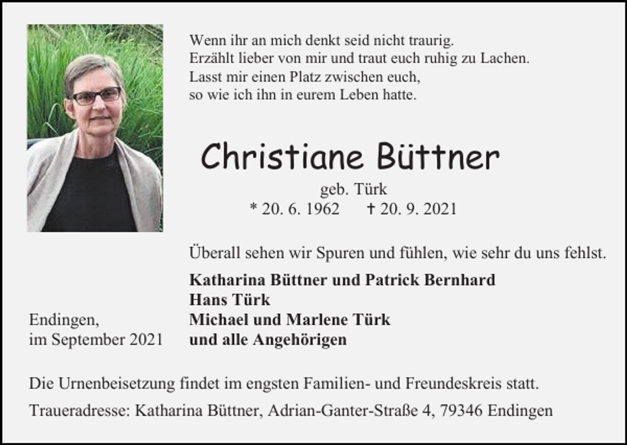 <p>Wenn ihr an mich denkt seid nicht traurig.<br />Erzählt lieber von mir und traut euch ruhig zu Lachen.<br />Lasst mir einen Platz zwischen euch,<br />so wie ich ihn in eurem Leben hatte.</p><p>Christiane Büttner<br />geb. Türk<br />* 20. 6. 1962<br /> 20. 9. 2021<br />Überall sehen wir Spuren und fühlen, wie sehr du uns fehlst.</p><p>Endingen,<br />im September 2021</p><p>Katharina Büttner und Patrick Bernhard<br />Hans Türk<br />Michael und Marlene Türk<br />und alle Angehörigen</p><p>Die Urnenbeisetzung findet im engsten Familien- und Freundeskreis statt.<br />Traueradresse: Katharina Büttner, Adrian-Ganter-Straße 4, 79346 Endingen</p>
