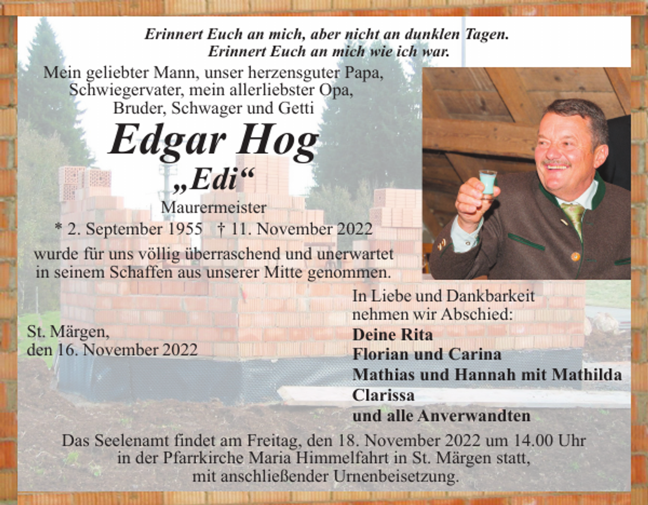 <p>Erinnert Euch an mich, aber nicht an dunklen Tagen.<br />Erinnert Euch an mich wie ich war.</p><p>Mein geliebter Mann, unser herzensguter Papa,<br />Schwiegervater, mein allerliebster Opa,<br />Bruder, Schwager und Getti</p><p>Edgar Hog<br />„Edi“<br />Maurermeister<br />* 2. September 1955 † 11. November 2022<br />wurde für uns völlig überraschend und unerwartet<br />in seinem Schaffen aus unserer Mitte genommen.<br />In Liebe und Dankbarkeit<br />nehmen wir Abschied:<br />St. Märgen,<br />Deine Rita<br />den 16. November 2022<br />Florian und Carina<br />Mathias und Hannah mit Mathilda<br />Clarissa<br />und alle Anverwandten<br />Das Seelenamt findet am Freitag, den 18. November 2022 um 14.00 Uhr<br />in der Pfarrkirche Maria Himmelfahrt in St. Märgen statt,<br />mit anschließender Urnenbeisetzung.</p>