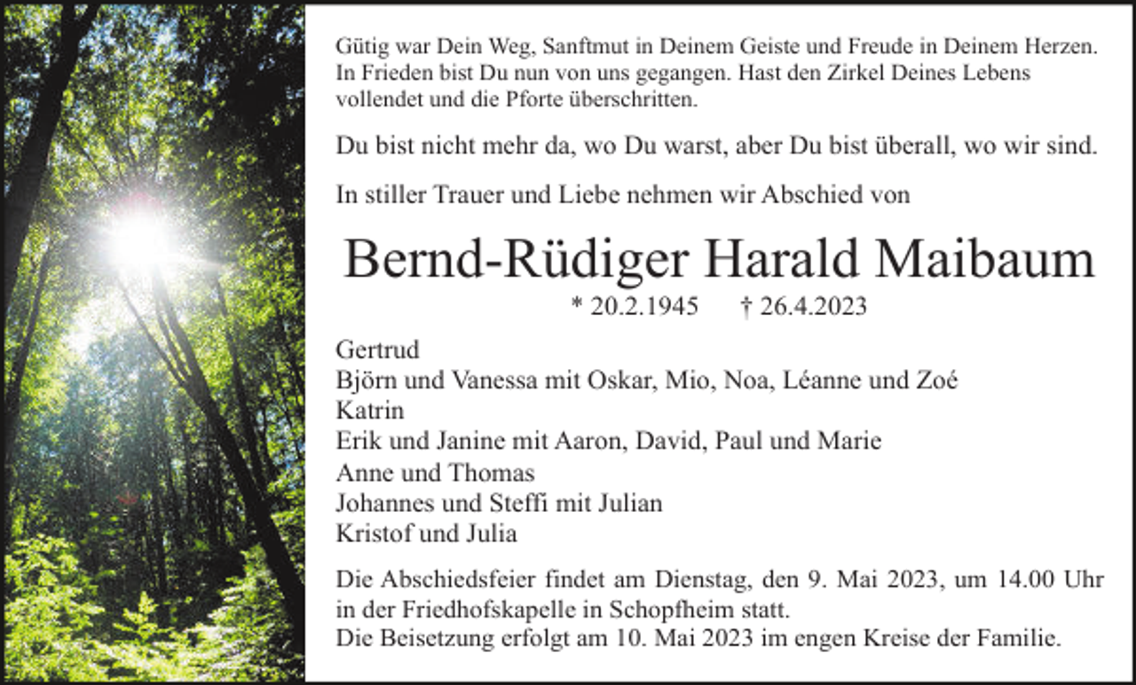 <p>Gütig war Dein Weg, Sanftmut in Deinem Geiste und Freude in Deinem Herzen.<br />In Frieden bist Du nun von uns gegangen. Hast den Zirkel Deines Lebens<br />vollendet und die Pforte überschritten.</p><p>Du bist nicht mehr da, wo Du warst, aber Du bist überall, wo wir sind.<br />In stiller Trauer und Liebe nehmen wir Abschied von</p><p>Bernd-Rüdiger Harald Maibaum<br />* 20.2.1945</p><p>† 26.4.2023</p><p>Gertrud<br />Björn und Vanessa mit Oskar, Mio, Noa, Léanne und Zoé<br />Katrin<br />Erik und Janine mit Aaron, David, Paul und Marie<br />Anne und Thomas<br />Johannes und Steffi mit Julian<br />Kristof und Julia<br />Die Abschiedsfeier findet am Dienstag, den 9. Mai 2023, um 14.00 Uhr<br />in der Friedhofskapelle in Schopfheim statt.<br />Die Beisetzung erfolgt am 10. Mai 2023 im engen Kreise der Familie.</p>