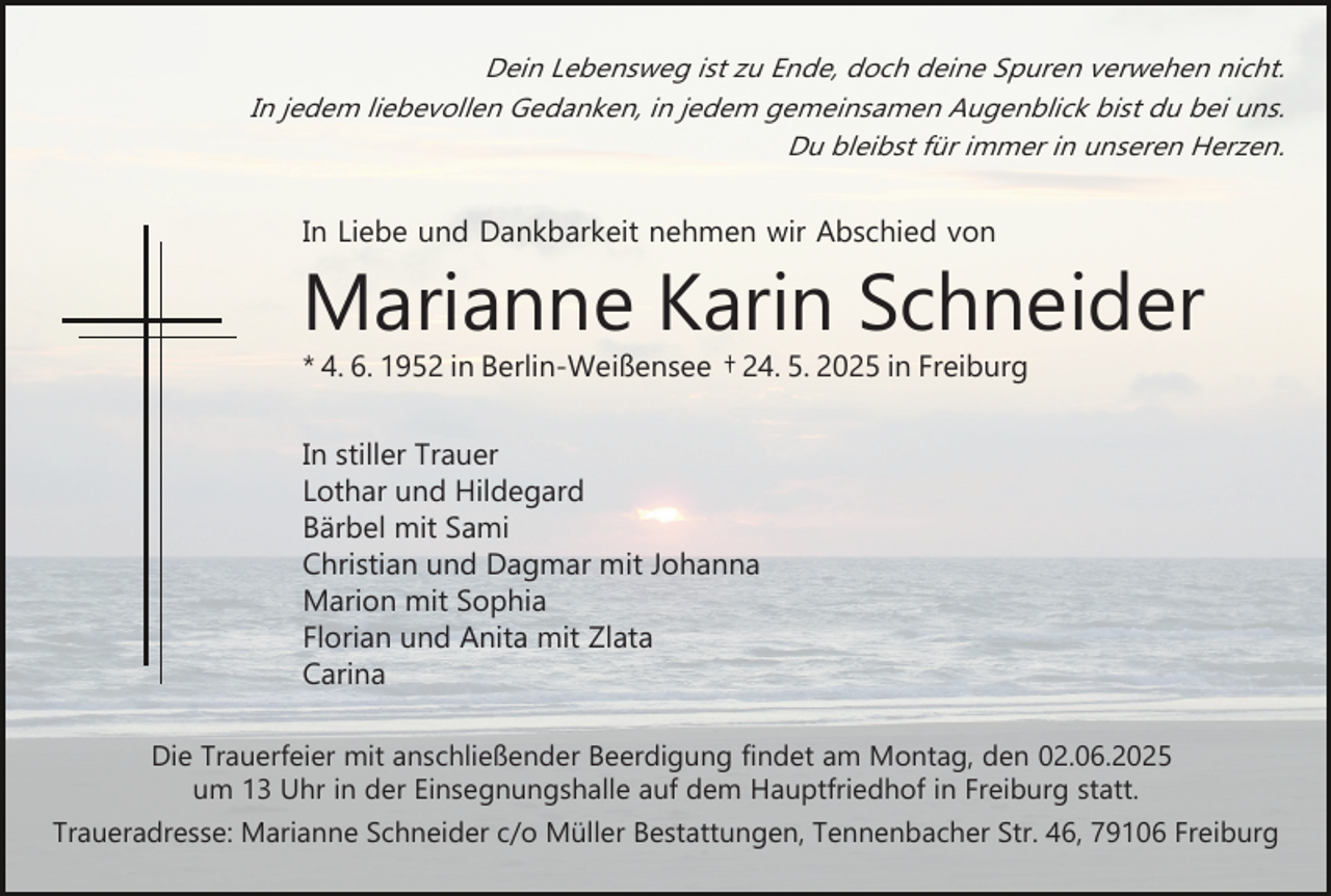 <p>Dein Lebensweg ist zu Ende, doch deine Spuren verwehen nicht.<br />In jedem liebevollen Gedanken, in jedem gemeinsamen Augenblick bist du bei uns.<br />Du bleibst für immer in unseren Herzen.</p><p>In Liebe und Dankbarkeit nehmen wir Abschied von</p><p>Marianne Karin Schneider<br />* 4. 6. 1952 in Berlin­Weißensee † 24. 5. 2025 in Freiburg<br />In stiller Trauer<br />Lothar und Hildegard<br />Bärbel mit Sami<br />Christian und Dagmar mit Johanna<br />Marion mit Sophia<br />Florian und Anita mit Zlata<br />Carina<br />Die Trauerfeier mit anschließender Beerdigung findet am Montag, den 02.06.2025<br />um 13 Uhr in der Einsegnungshalle auf dem Hauptfriedhof in Freiburg statt.<br />Traueradresse: Marianne Schneider c/o Müller Bestattungen, Tennenbacher Str. 46, 79106 Freiburg</p>