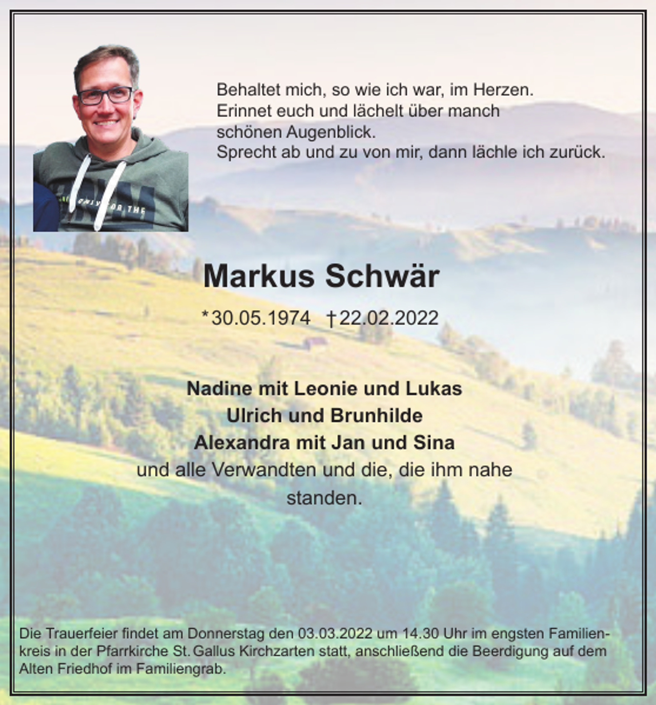 <p>Behaltet mich, so wie ich war, im Herzen.<br />Erinnet euch und lächelt über manch<br />schönen Augenblick.<br />Sprecht ab und zu von mir, dann lächle ich zurück.</p><p>Markus Schwär<br />* 30.05.1974 † 22.02.2022<br />Nadine mit Leonie und Lukas<br />Ulrich und Brunhilde<br />Alexandra mit Jan und Sina<br />und alle Verwandten und die, die ihm nahe<br />standen.</p><p>Die Trauerfeier findet am Donnerstag den 03.03.2022 um 14.30 Uhr im engsten Familienkreis in der Pfarrkirche St. Gallus Kirchzarten statt, anschließend die Beerdigung auf dem<br />Alten Friedhof im Familiengrab.</p>