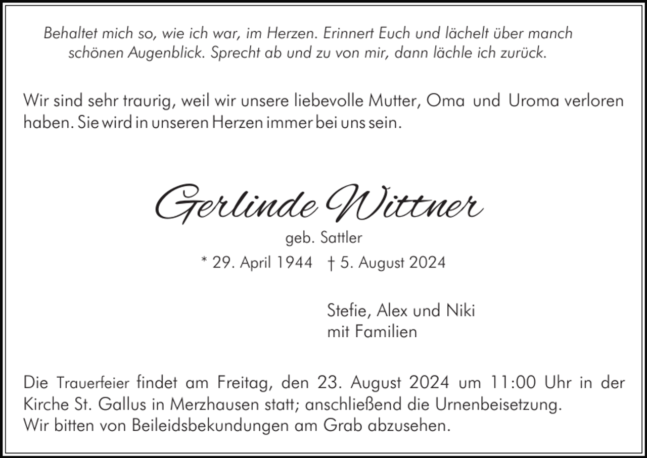 <p>Behaltet mich so, wie ich war, im Herzen. Erinnert Euch und lächelt über manch<br />schönen Augenblick. Sprecht ab und zu von mir, dann lächle ich zurück.</p><p>Wir sind sehr traurig, weil wir unsere liebevolle Mutter, Oma und Uroma verloren<br />haben. Sie wird in unseren Herzen immer bei uns sein.</p><p>Gerlinde Wittner<br />geb. Sattler</p><p>* 29. April 1944 † 5. August 2024</p><p>Stefie, Alex und Niki<br />mit Familien<br />Die Trauerfeier findet am Freitag, den 23. August 2024 um 11:00 Uhr in der<br />Kirche St. Gallus in Merzhausen statt; anschließend die Urnenbeisetzung.<br />Wir bitten von Beileidsbekundungen am Grab abzusehen.</p>