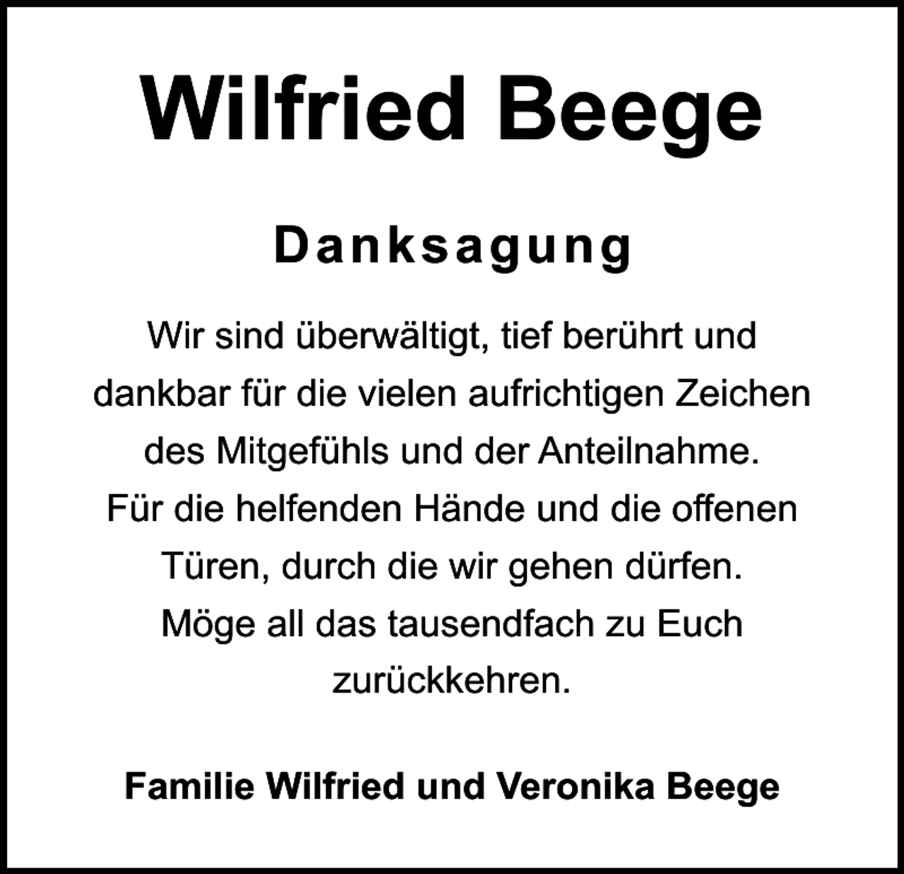 <p>Wilfried Beege<br />Danksagung<br />Wir sind überwältigt, tief berührt und<br />dankbar für die vielen aufrichtigen Zeichen<br />des Mitgefühls und der Anteilnahme.<br />Für die helfenden Hände und die offenen<br />Türen, durch die wir gehen dürfen.<br />Möge all das tausendfach zu Euch<br />zurückkehren.<br />Familie Wilfried und Veronika Beege</p>